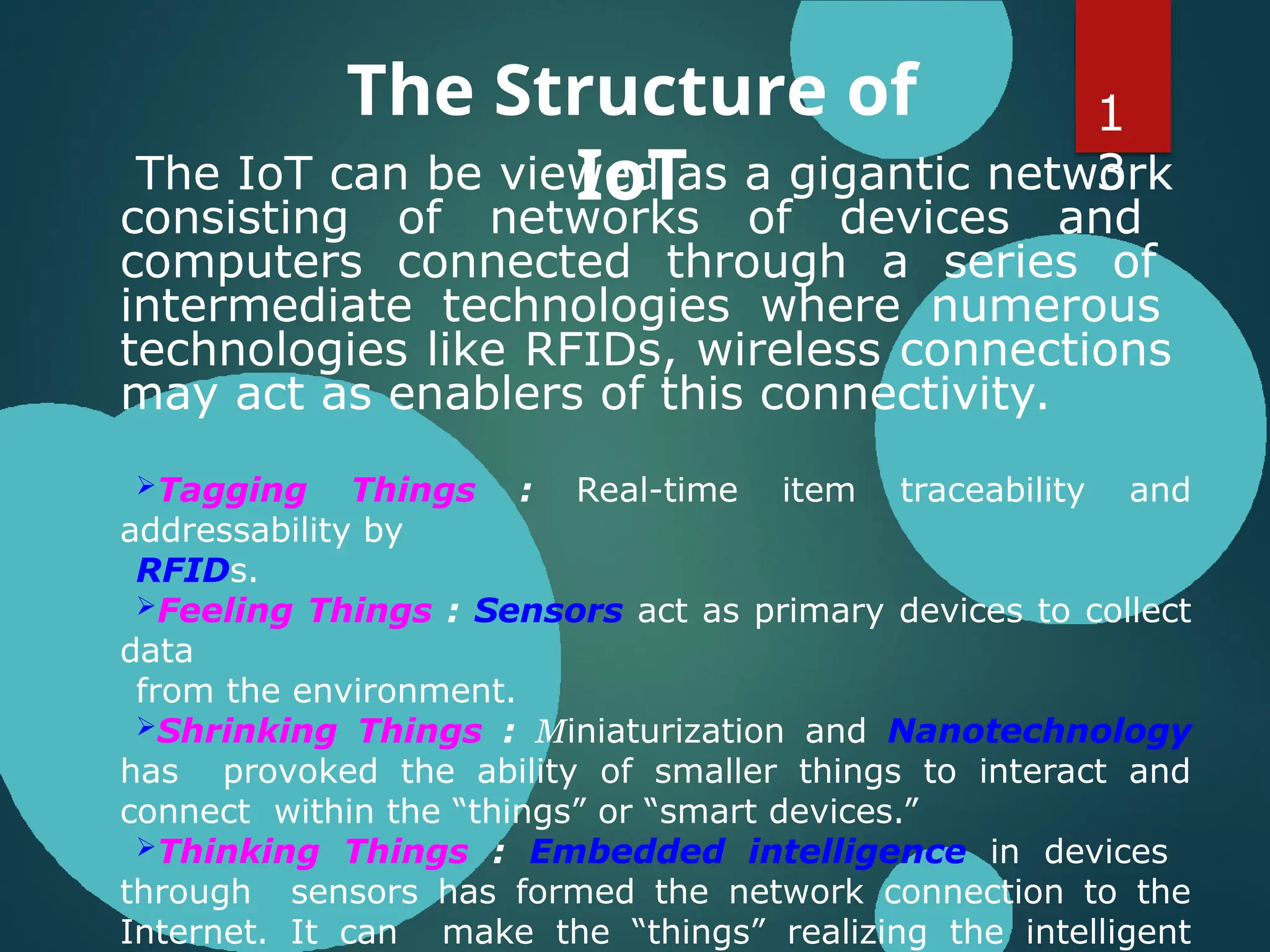 The Structure of
IoT
The IoT can be viewed as a gigantic network
consisting of networks of devices and
computers connected through a series of
intermediate technologies where numerous
technologies like RFIDs, wireless connections
may act as enablers of this connectivity.
Tagging Things : Real-time item traceability and
addressability by
RFIDs.
Feeling Things : Sensors act as primary devices to collect
data
from the environment.
Shrinking Things : Miniaturization and Nanotechnology
has provoked the ability of smaller things to interact and
connect within the “things” or “smart devices.”
Thinking Things : Embedded intelligence in devices
through sensors has formed the network connection to the
Internet. It can make the “things” realizing the intelligent
1
3
 