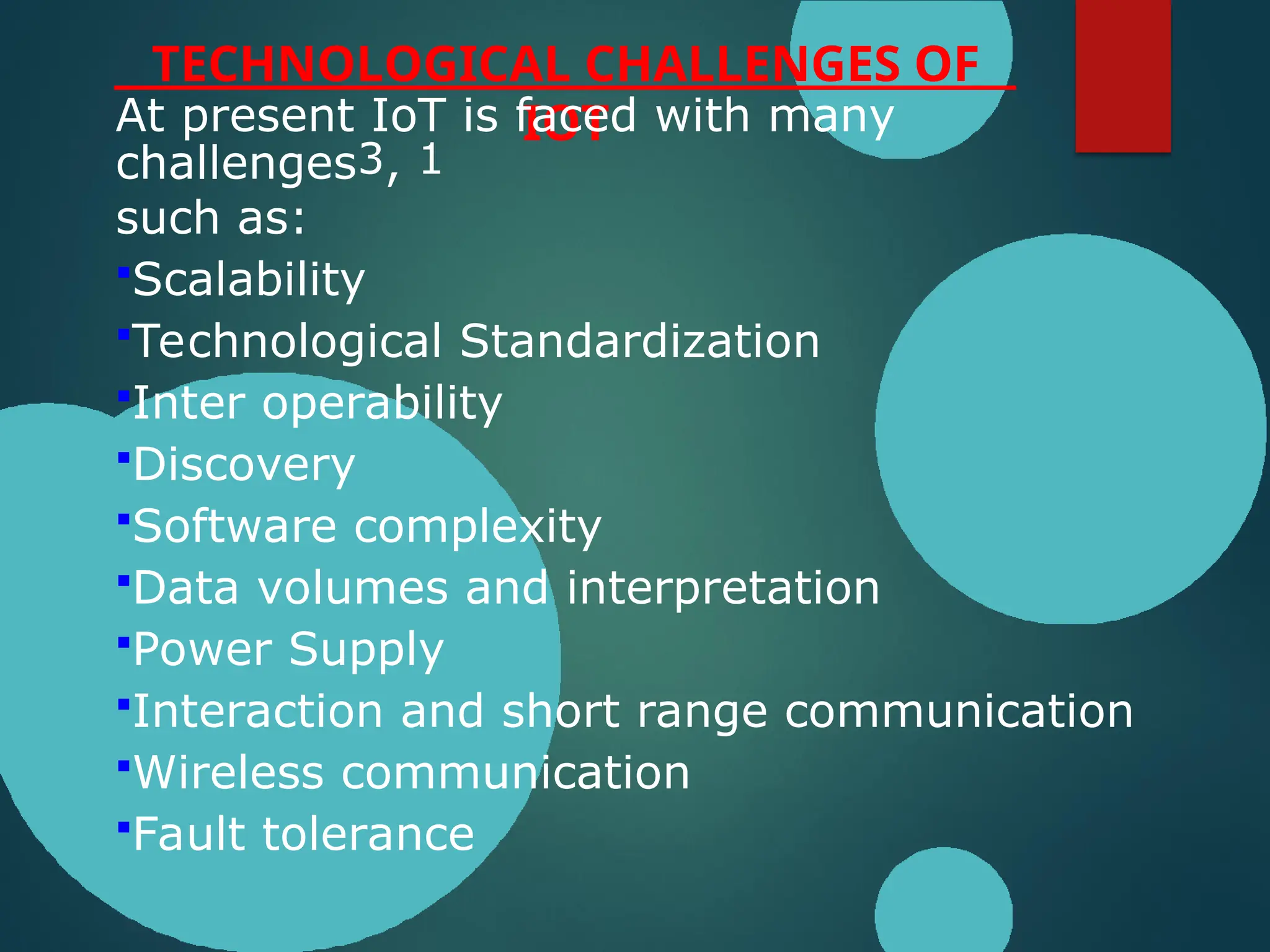 TECHNOLOGICAL CHALLENGES OF
IOT
At present IoT is faced with many
challenges3, 1
such as:
Scalability
Technological Standardization
Inter operability
Discovery
Software complexity
Data volumes and interpretation
Power Supply
Interaction and short range communication
Wireless communication
Fault tolerance
 