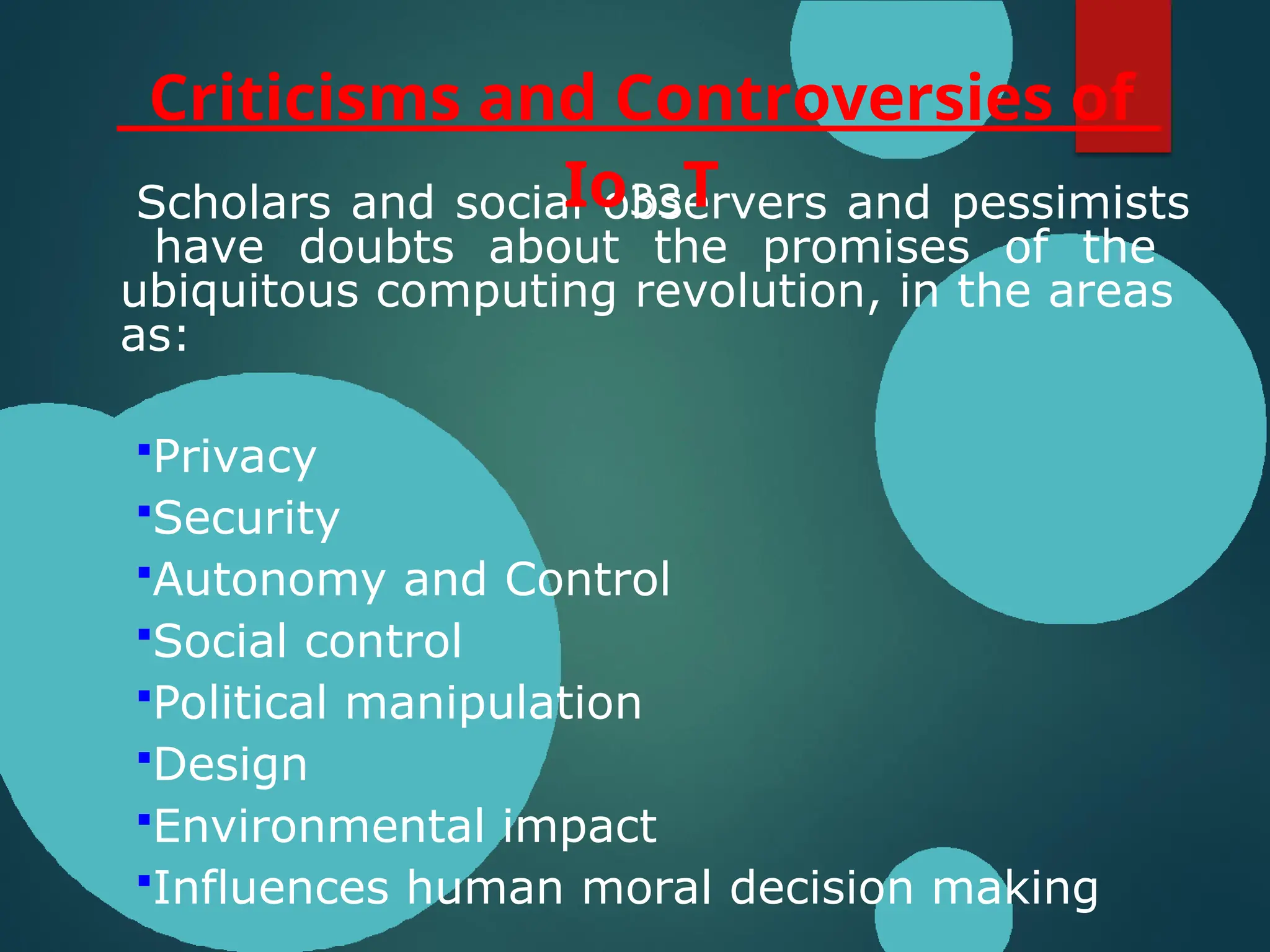 Scholars and social observers and pessimists
have doubts about the promises of the
ubiquitous computing revolution, in the areas
as:
Privacy
Security
Autonomy and Control
Social control
Political manipulation
Design
Environmental impact
Influences human moral decision making
Criticisms and Controversies of
Io33T
 