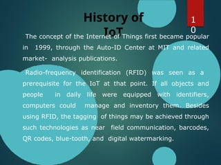 History of
IoT
The concept of the Internet of Things first became popular
in 1999, through the Auto-ID Center at MIT and related
market- analysis publications.
Radio-frequency identification (RFID) was seen as a
prerequisite for the IoT at that point. If all objects and
people in daily life were equipped with identifiers,
computers could manage and inventory them. Besides
using RFID, the tagging of things may be achieved through
such technologies as near field communication, barcodes,
QR codes, blue-tooth, and digital watermarking.
1
0
 