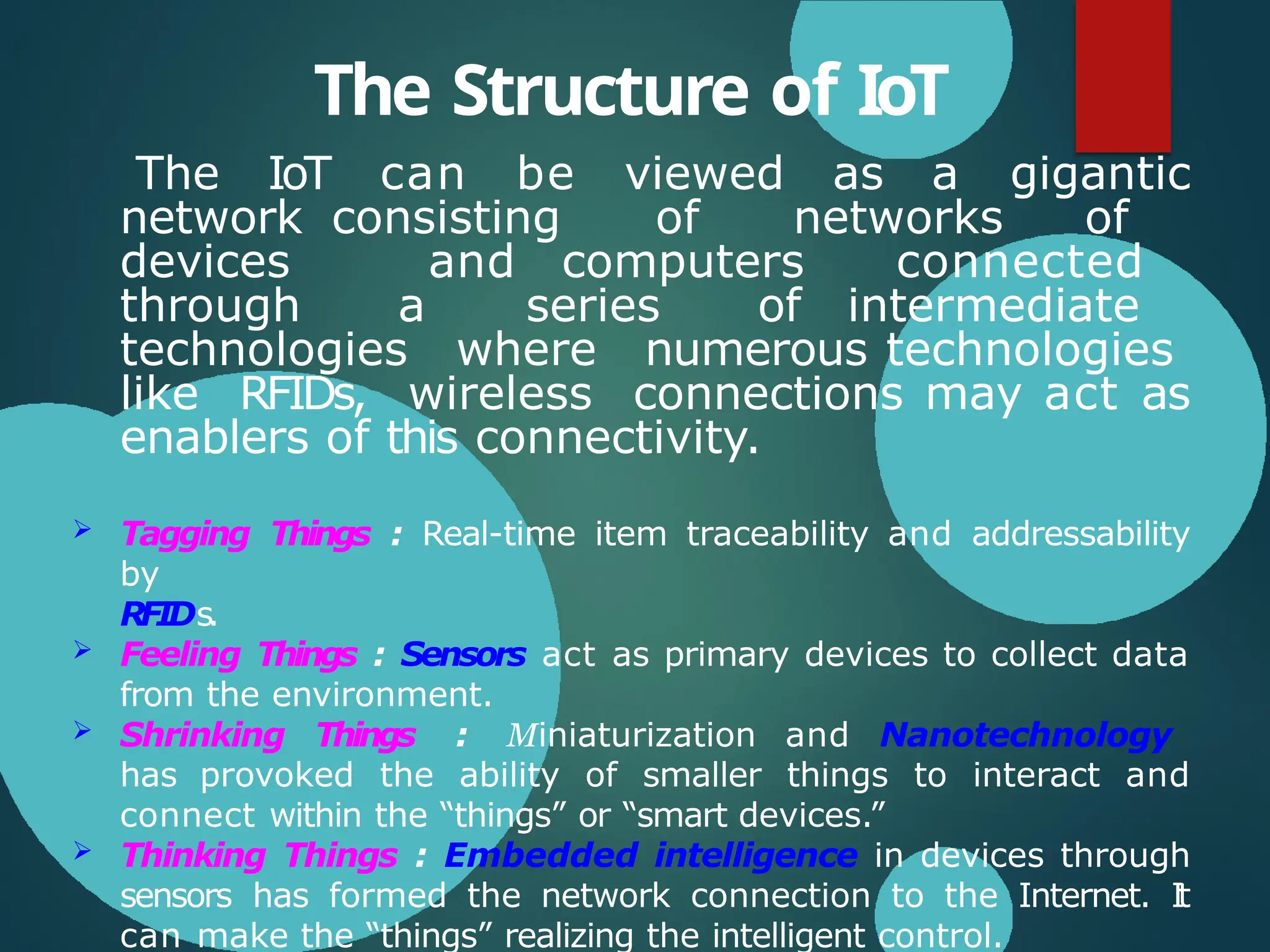 The Structure of IoT
The IoT can be viewed as a gigantic
network consisting of networks of
devices and computers connected
through a series of intermediate
technologies where numerous technologies
like RFIDs, wireless connections may act as
enablers of this connectivity.
 Tagging Things : Real-time item traceability and addressability
by
RFIDs.
 Feeling Things : Sensors act as primary devices to collect data
from the environment.
 Shrinking Things : Miniaturization and Nanotechnology
has provoked the ability of smaller things to interact and
connect within the “things” or “smart devices.”
 Thinking Things : Embedded intelligence in devices through
sensors has formed the network connection to the Internet. I
t
can make the “things” realizing the intelligent control.
 
