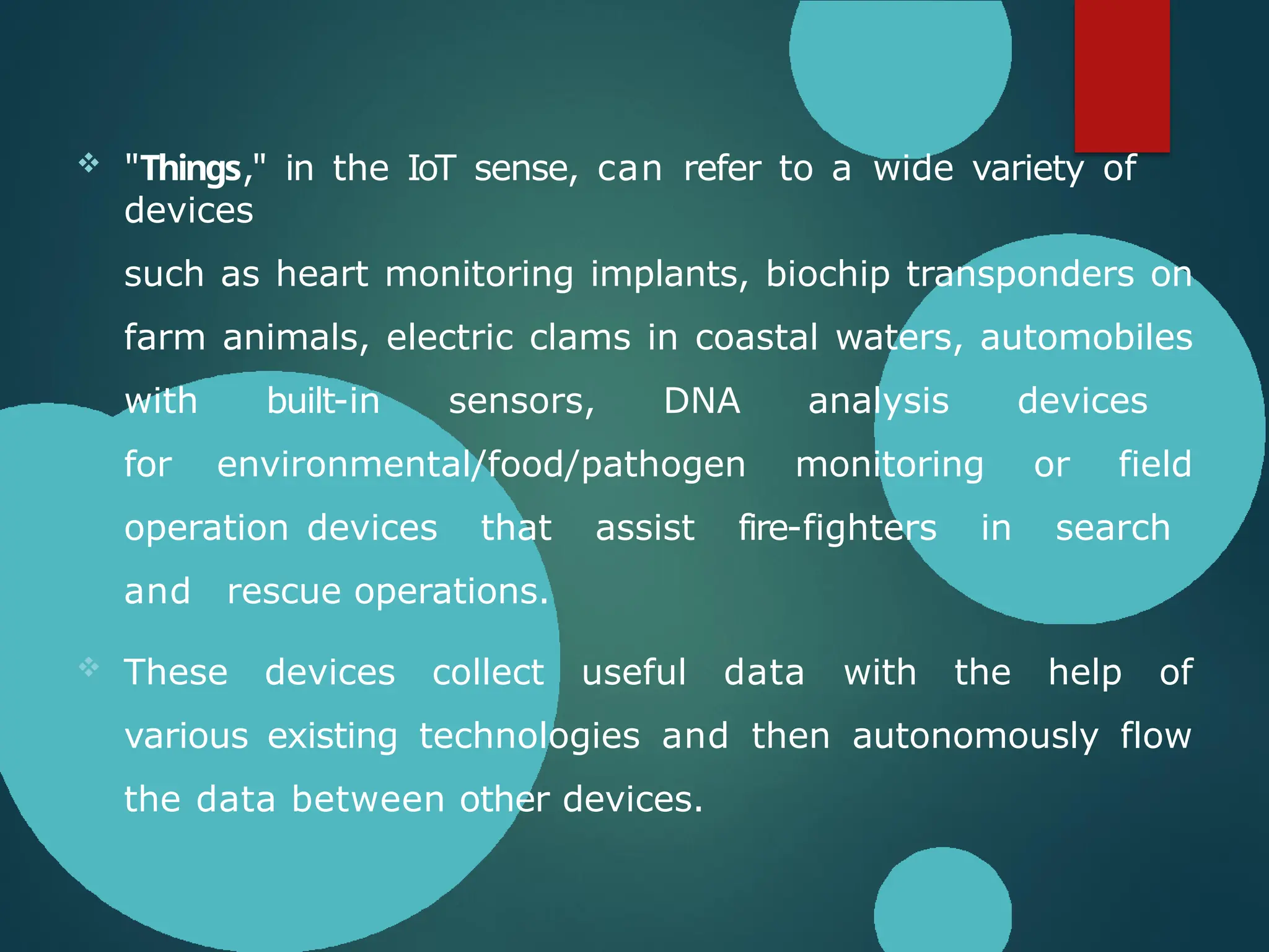  "Things," in the IoT sense, can refer to a wide variety of
devices
such as heart monitoring implants, biochip transponders on
farm animals, electric clams in coastal waters, automobiles
with built-in sensors, DNA analysis devices
for environmental/food/pathogen monitoring or field
operation devices that assist fire-fighters in search
and rescue operations.
 These devices collect useful data with the help of
various existing technologies and then autonomously flow
the data between other devices.
 
