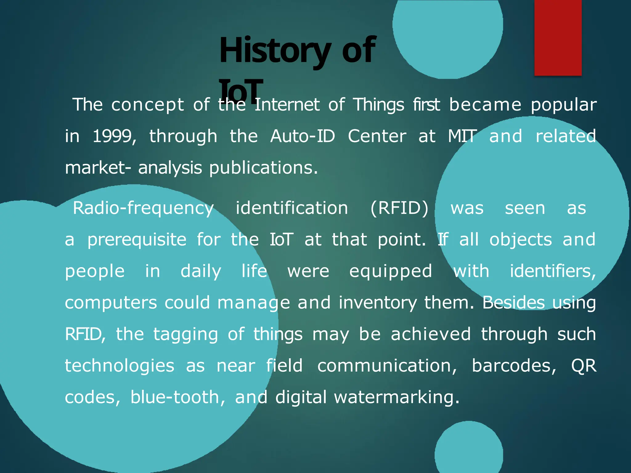History of
IoT
The concept of the Internet of Things first became popular
in 1999, through the Auto-ID Center at MIT and related
market- analysis publications.
Radio-frequency identification (RFID) was seen as
a prerequisite for the IoT at that point. If all objects and
people in daily life were equipped with identifiers,
computers could manage and inventory them. Besides using
RFID, the tagging of things may be achieved through such
technologies as near field communication, barcodes, QR
codes, blue-tooth, and digital watermarking.
 