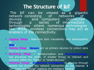 The Structure of IoT
The IoT can be viewed as a gigantic
network consisting of networks of
devices and computers connected
through a series of intermediate
technologies where numerous technologies
like RFIDs, wireless connections may act as
enablers of this connectivity.
 Tagging Things : Real-time item traceability and addressability
by
RFIDs.
 Feeling Things : Sensors act as primary devices to collect data
from the environment.
 Shrinking Things : Miniaturization and Nanotechnology
has provoked the ability of smaller things to interact and
connect within the “things” or “smart devices.”
 Thinking Things : Embedded intelligence in devices through
sensors has formed the network connection to the Internet. I
t
can make the “things” realizing the intelligent control.
 