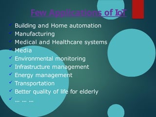 Few Applications of IoT
 Building and Home automation
 Manufacturing
 Medical and Healthcare systems
 Media
 Environmental monitoring
 Infrastructure management
 Energy management
 Transportation
 Better quality of life for elderly
 ... ... ...
 