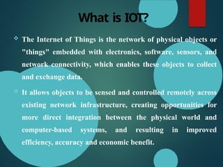 What is IOT?
 The Internet of Things is the network of physical objects or
"things" embedded with electronics, software, sensors, and
network connectivity, which enables these objects to collect
and exchange data.
 It allows objects to be sensed and controlled remotely across
existing network infrastructure, creating opportunities for
more direct integration between the physical world and
computer-based systems, and resulting in improved
efficiency, accuracy and economic benefit.
 