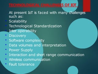 TECHNOLOGICAL CHALLENGES OF IOT
At present IoT is faced with many challenges
such as:
 Scalability
 Technological Standardization
 Inter operability
 Discovery
 Software complexity
 Data volumes and interpretation
 Power Supply
 Interaction and short range communication
 Wireless communication
 Fault tolerance
 