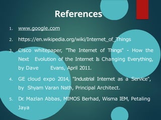 References
1. www.google.com
2. https://en.wikipedia.org/wiki/Internet_of_Things
3. Cisco whitepaper, "The Internet of Things" - How the
Next Evolution of the Internet Is Changing Everything,
by Dave Evans, April 2011.
4. GE cloud expo 2014, "Industrial Internet as a Service",
by Shyam Varan Nath, Principal Architect.
5. Dr
. Mazlan Abbas, MIMOS Berhad, Wisma IEM, Petaling
Jaya
 