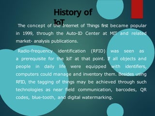 History of
IoT
The concept of the Internet of Things first became popular
in 1999, through the Auto-ID Center at MIT and related
market- analysis publications.
Radio-frequency identification (RFID) was seen as
a prerequisite for the IoT at that point. If all objects and
people in daily life were equipped with identifiers,
computers could manage and inventory them. Besides using
RFID, the tagging of things may be achieved through such
technologies as near field communication, barcodes, QR
codes, blue-tooth, and digital watermarking.
 