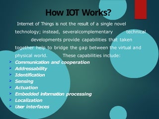 How IOT Works?
Internet of Things is not the result of a single novel
technology; instead, severalcomplementary technical
developments provide capabilities that taken
together help to bridge the gap between the virtual and
physical world. These capabilities include:
 Communication and cooperation
 Addressability
 Identification
 Sensing
 Actuation
 Embedded information processing
 Localization
 User interfaces
 