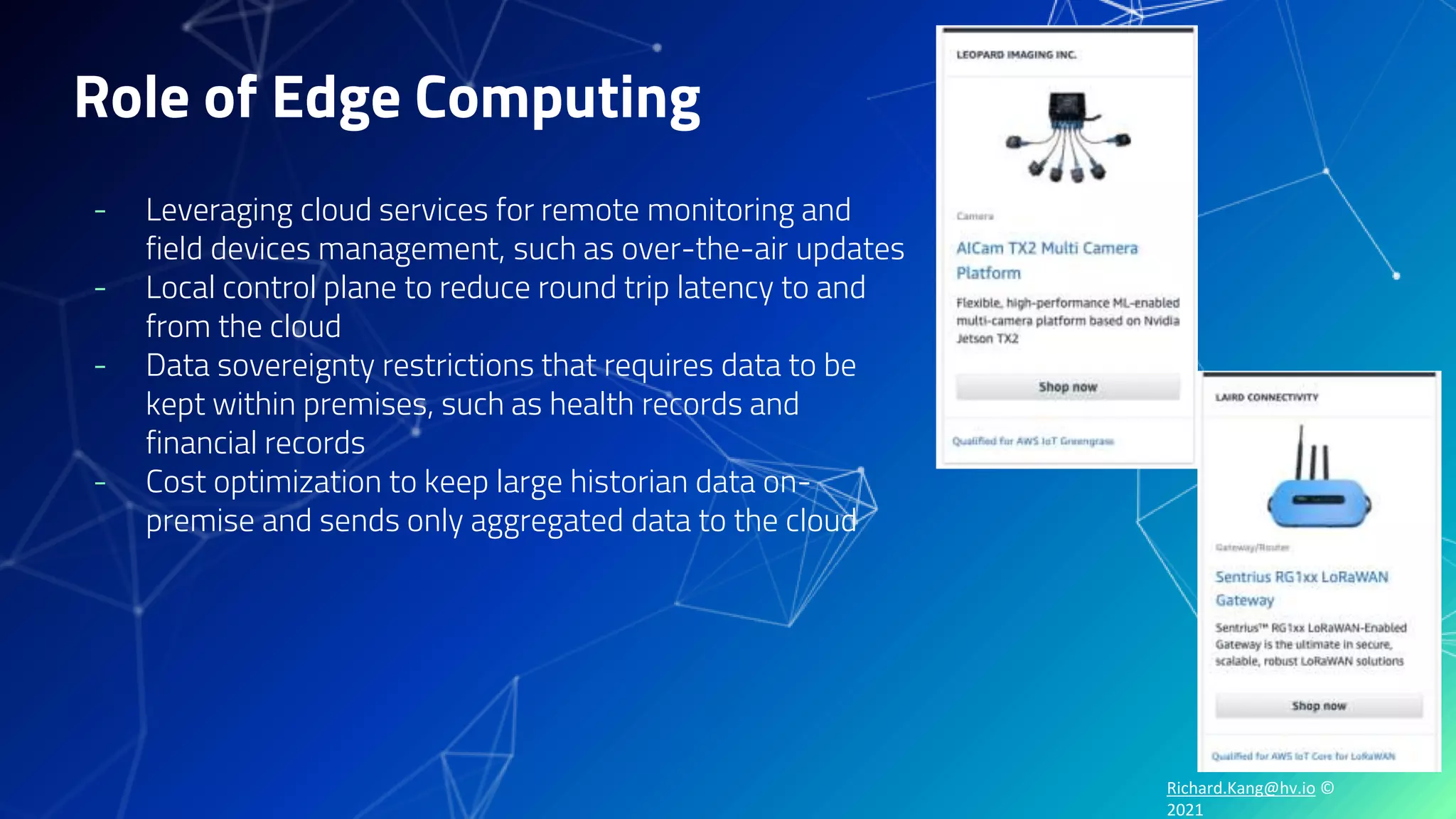 Richard.Kang@hv.io ©
2021
Role of Edge Computing
- Leveraging cloud services for remote monitoring and
field devices management, such as over-the-air updates
- Local control plane to reduce round trip latency to and
from the cloud
- Data sovereignty restrictions that requires data to be
kept within premises, such as health records and
financial records
- Cost optimization to keep large historian data on-
premise and sends only aggregated data to the cloud
 