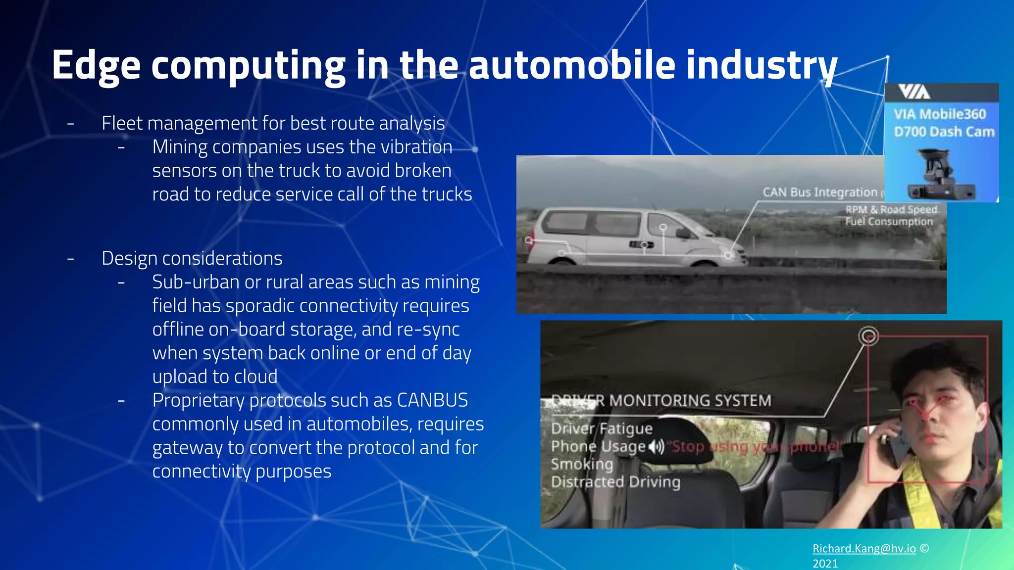 Richard.Kang@hv.io ©
2021
Edge computing in the automobile industry
- Fleet management for best route analysis
- Mining companies uses the vibration
sensors on the truck to avoid broken
road to reduce service call of the trucks
- Design considerations
- Sub-urban or rural areas such as mining
field has sporadic connectivity requires
offline on-board storage, and re-sync
when system back online or end of day
upload to cloud
- Proprietary protocols such as CANBUS
commonly used in automobiles, requires
gateway to convert the protocol and for
connectivity purposes
 