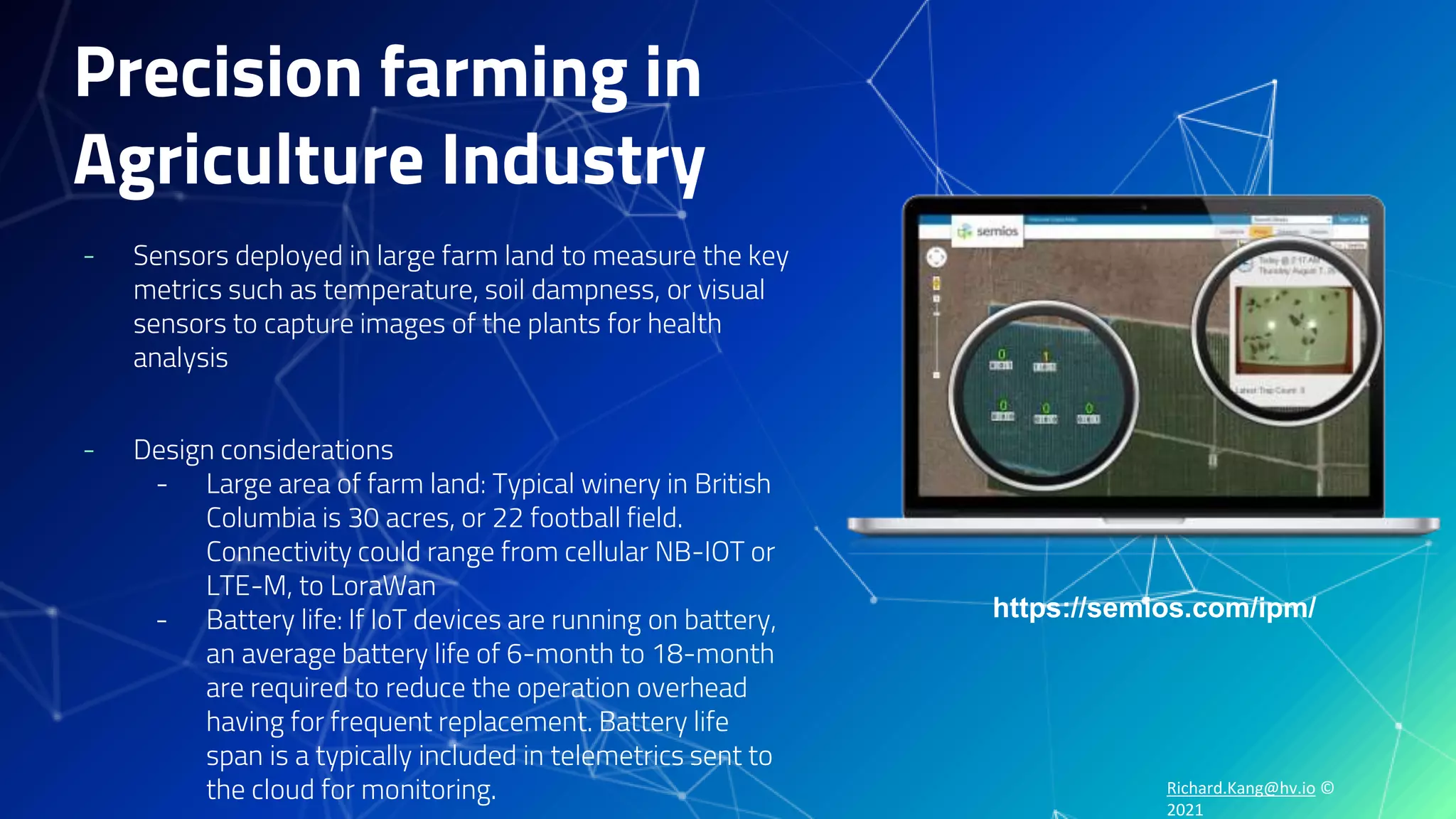 Richard.Kang@hv.io ©
2021
Precision farming in
Agriculture Industry
- Sensors deployed in large farm land to measure the key
metrics such as temperature, soil dampness, or visual
sensors to capture images of the plants for health
analysis
- Design considerations
- Large area of farm land: Typical winery in British
Columbia is 30 acres, or 22 football field.
Connectivity could range from cellular NB-IOT or
LTE-M, to LoraWan
- Battery life: If IoT devices are running on battery,
an average battery life of 6-month to 18-month
are required to reduce the operation overhead
having for frequent replacement. Battery life
span is a typically included in telemetrics sent to
the cloud for monitoring.
https://semios.com/ipm/
 
