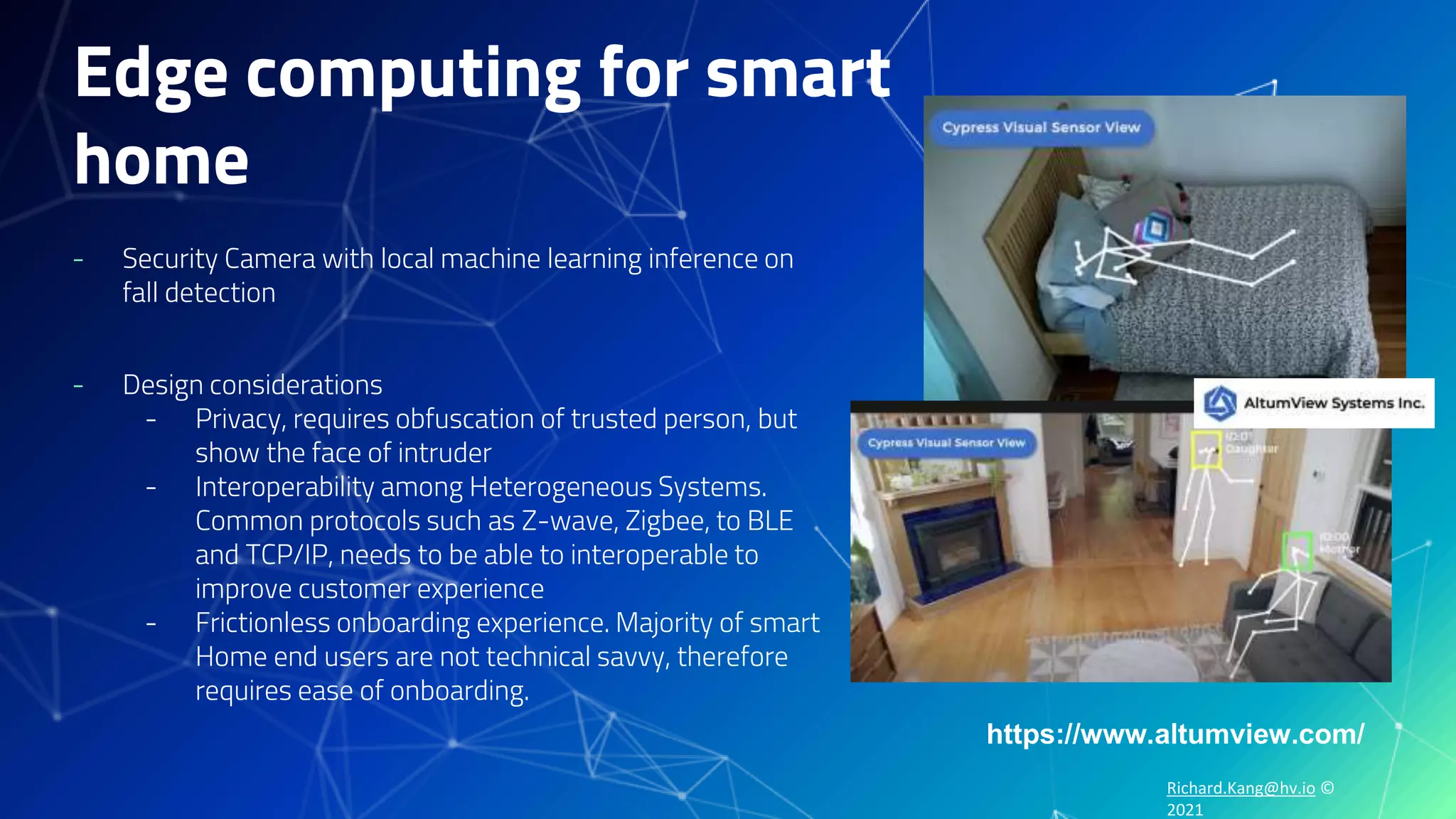 Richard.Kang@hv.io ©
2021
Edge computing for smart
home
- Security Camera with local machine learning inference on
fall detection
- Design considerations
- Privacy, requires obfuscation of trusted person, but
show the face of intruder
- Interoperability among Heterogeneous Systems.
Common protocols such as Z-wave, Zigbee, to BLE
and TCP/IP, needs to be able to interoperable to
improve customer experience
- Frictionless onboarding experience. Majority of smart
Home end users are not technical savvy, therefore
requires ease of onboarding.
https://www.altumview.com/
 