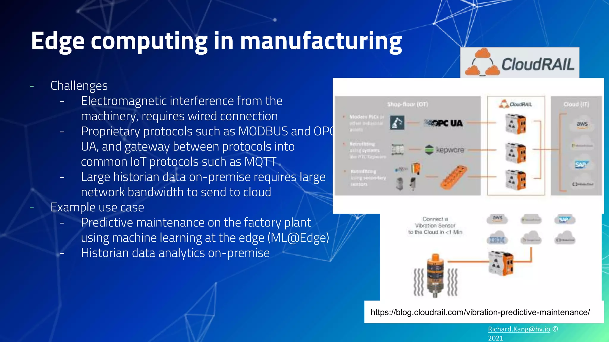 Richard.Kang@hv.io ©
2021
Edge computing in manufacturing
- Challenges
- Electromagnetic interference from the
machinery, requires wired connection
- Proprietary protocols such as MODBUS and OPC-
UA, and gateway between protocols into
common IoT protocols such as MQTT
- Large historian data on-premise requires large
network bandwidth to send to cloud
- Example use case
- Predictive maintenance on the factory plant
using machine learning at the edge (ML@Edge)
- Historian data analytics on-premise
https://blog.cloudrail.com/vibration-predictive-maintenance/
 