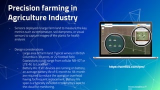 Richard.Kang@hv.io ©
2021
Precision farming in
Agriculture Industry
- Sensors deployed in large farm land to measure the key
metrics such as temperature, soil dampness, or visual
sensors to capture images of the plants for health
analysis
- Design considerations
- Large area of farm land: Typical winery in British
Columbia is 30 acres, or 22 football field.
Connectivity could range from cellular NB-IOT or
LTE-M, to LoraWan
- Battery life: If IoT devices are running on battery,
an average battery life of 6-month to 18-month
are required to reduce the operation overhead
having for frequent replacement. Battery life
span is a typically included in telemetrics sent to
the cloud for monitoring.
https://semios.com/ipm/
 