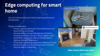 Richard.Kang@hv.io ©
2021
Edge computing for smart
home
- Security Camera with local machine learning inference on
fall detection
- Design considerations
- Privacy, requires obfuscation of trusted person, but
show the face of intruder
- Interoperability among Heterogeneous Systems.
Common protocols such as Z-wave, Zigbee, to BLE
and TCP/IP, needs to be able to interoperable to
improve customer experience
- Frictionless onboarding experience. Majority of smart
Home end users are not technical savvy, therefore
requires ease of onboarding.
https://www.altumview.com/
 