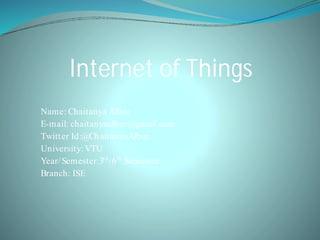Internet of Things
Name: Chaitanya Albur
E-mail: chaitanyaalbur@gmail.com
Twitter Id:@ChaitanyaAlbur
University: VTU
Year/Semester:3rd
/6th
Semester
Branch: ISE
 