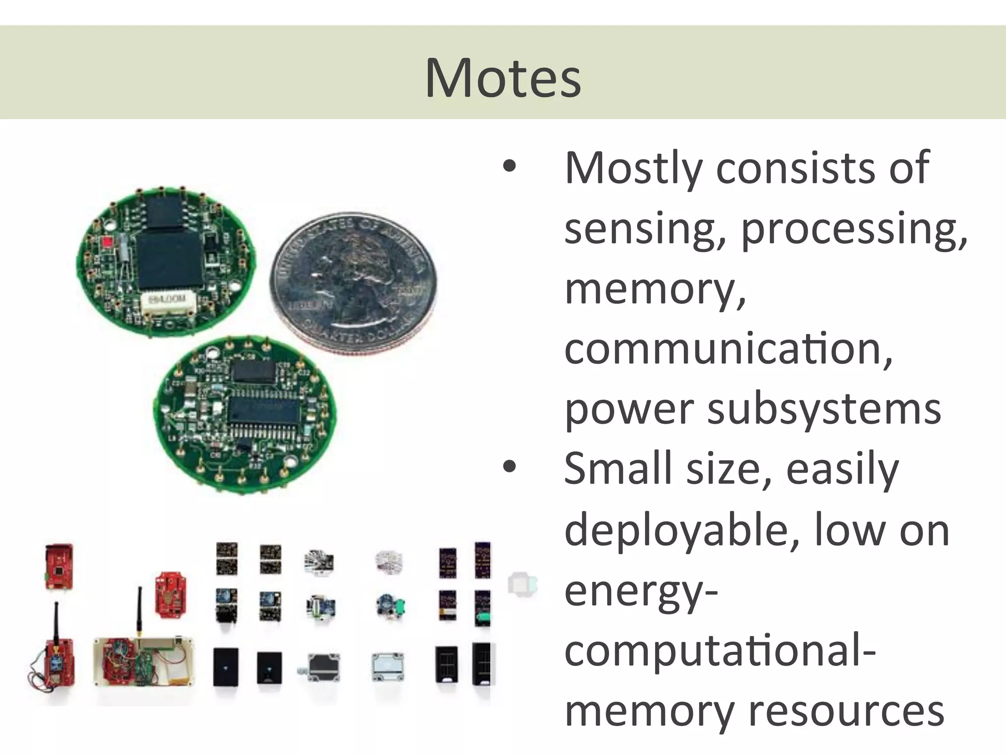 Motes	
  
•  Mostly	
  consists	
  of	
  
sensing,	
  processing,	
  
memory,	
  
communicaon,	
  
power	
  subsystems	
  
•  Small	
  size,	
  easily	
  
deployable,	
  low	
  on	
  
energy-­‐	
  
computaonal-­‐	
  
memory	
  resources	
  
 