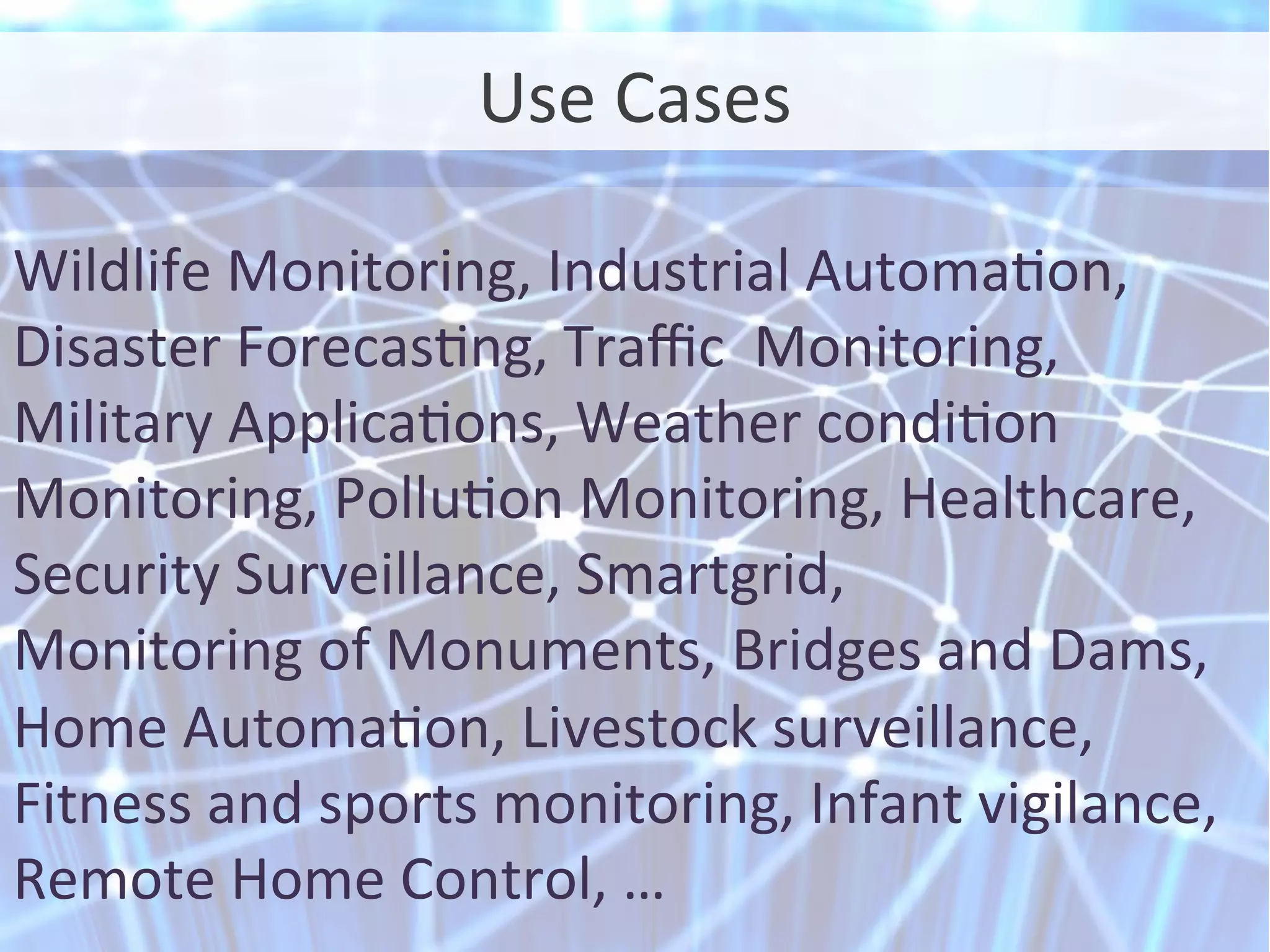 Use	
  Cases	
  
Wildlife	
  Monitoring,	
  Industrial	
  Automaon,	
  
Disaster	
  Forecasng,	
  Traﬃc	
  	
  Monitoring,	
  
Military	
  Applicaons,	
  Weather	
  condion	
  
Monitoring,	
  Polluon	
  Monitoring,	
  Healthcare,	
  
Security	
  Surveillance,	
  Smartgrid,	
  
Monitoring	
  of	
  Monuments,	
  Bridges	
  and	
  Dams,	
  
Home	
  Automaon,	
  Livestock	
  surveillance,	
  
Fitness	
  and	
  sports	
  monitoring,	
  Infant	
  vigilance,	
  
Remote	
  Home	
  Control,	
  …	
  
 