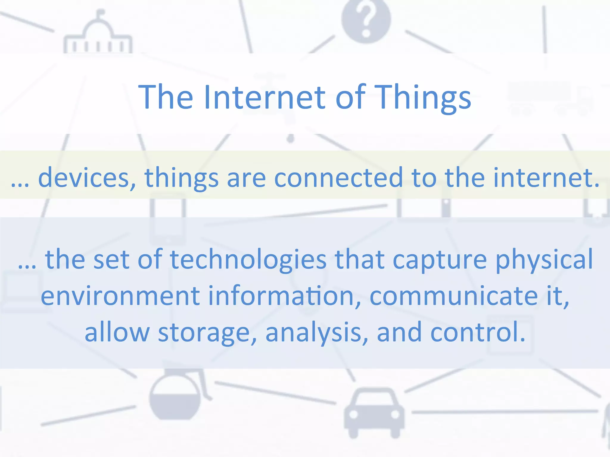 The	
  Internet	
  of	
  Things	
  
…	
  devices,	
  things	
  are	
  connected	
  to	
  the	
  internet.	
  
…	
  the	
  set	
  of	
  technologies	
  that	
  capture	
  physical	
  
environment	
  informaon,	
  communicate	
  it,	
  
allow	
  storage,	
  analysis,	
  and	
  control.	
  
 