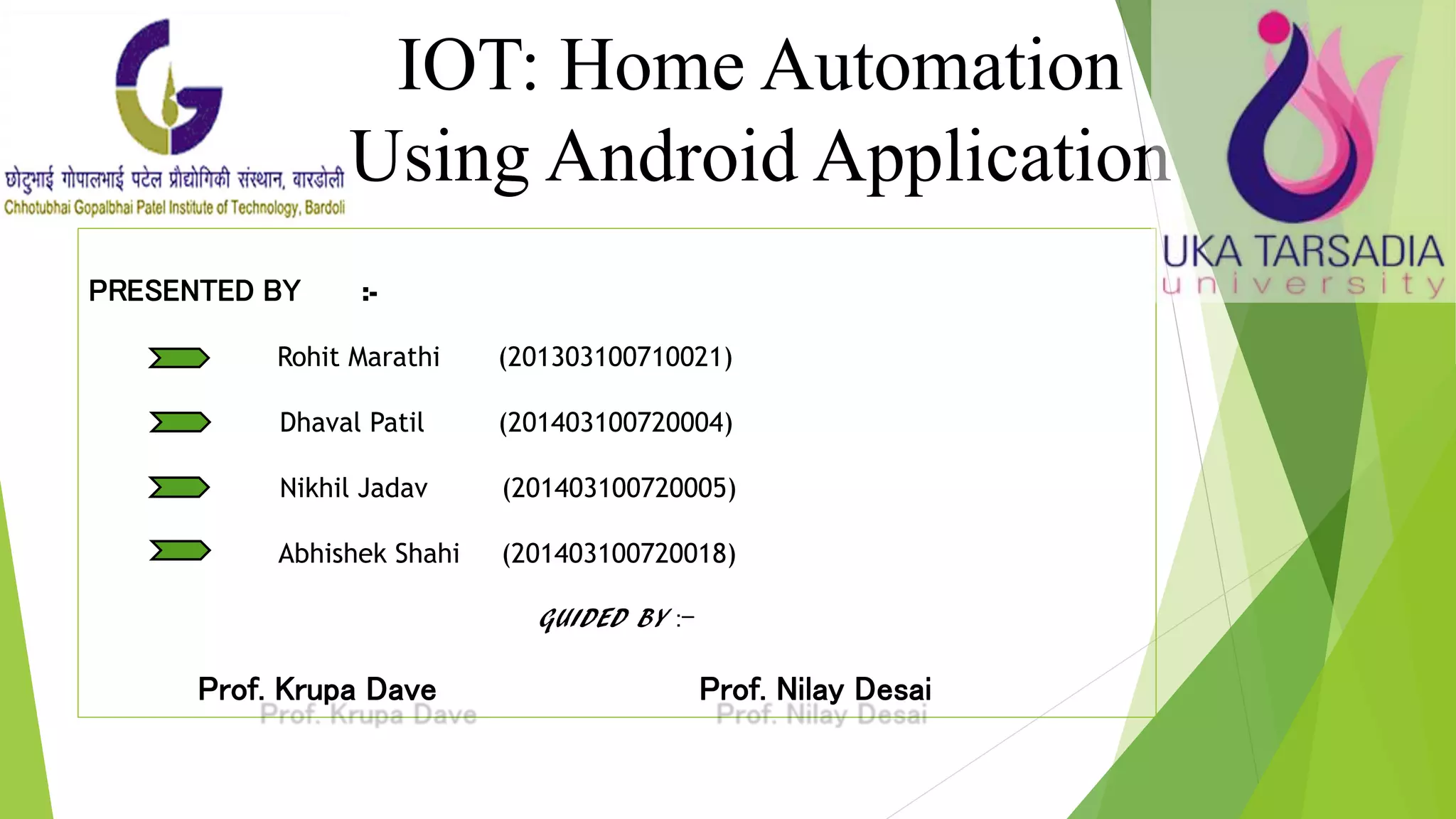 PRESENTED BY :- Rohit Marathi (201303100710021) Dhaval Patil (201403100720004) Nikhil Jadav (201403100720005) Abhishek Shahi (201403100720018) GUIDED BY :- Prof. Krupa Dave Prof. Nilay Desai IOT: Home Automation Using Android Application 
