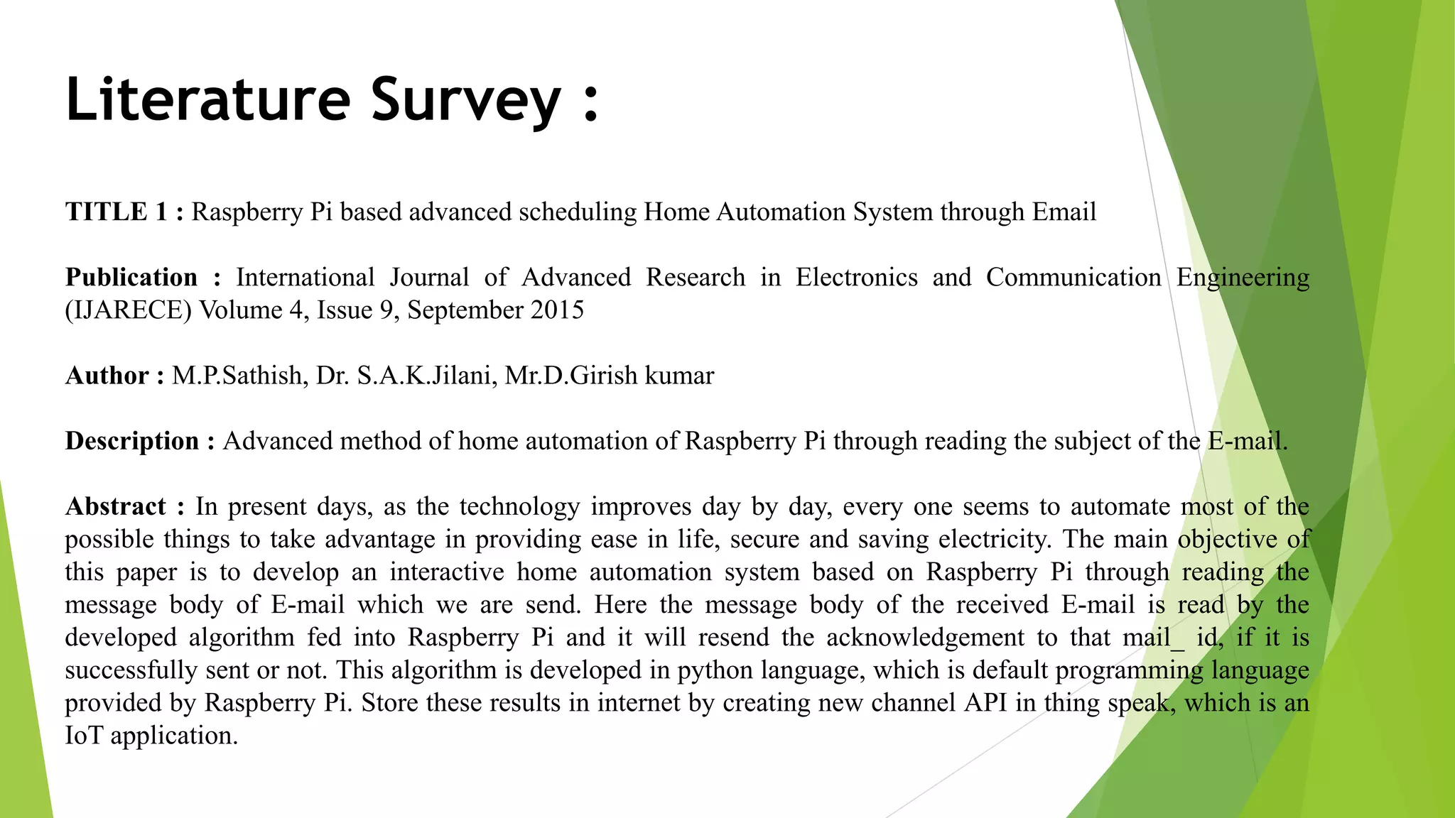 Literature Survey : TITLE 1 : Raspberry Pi based advanced scheduling Home Automation System through Email Publication : International Journal of Advanced Research in Electronics and Communication Engineering (IJARECE) Volume 4, Issue 9, September 2015 Author : M.P.Sathish, Dr. S.A.K.Jilani, Mr.D.Girish kumar Description : Advanced method of home automation of Raspberry Pi through reading the subject of the E-mail. Abstract : In present days, as the technology improves day by day, every one seems to automate most of the possible things to take advantage in providing ease in life, secure and saving electricity. The main objective of this paper is to develop an interactive home automation system based on Raspberry Pi through reading the message body of E-mail which we are send. Here the message body of the received E-mail is read by the developed algorithm fed into Raspberry Pi and it will resend the acknowledgement to that mail_ id, if it is successfully sent or not. This algorithm is developed in python language, which is default programming language provided by Raspberry Pi. Store these results in internet by creating new channel API in thing speak, which is an IoT application. 
