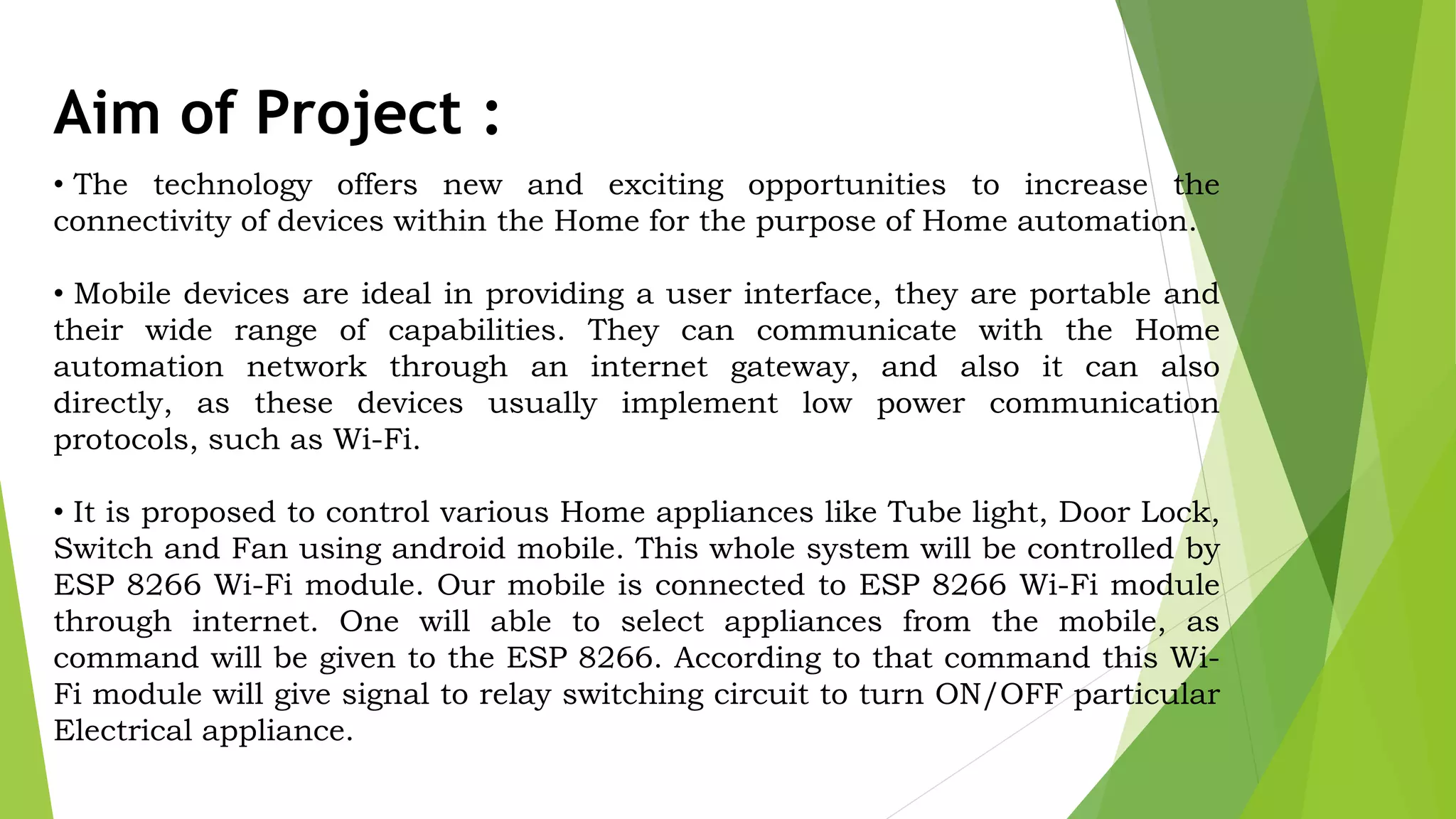 Aim of Project : • The technology offers new and exciting opportunities to increase the connectivity of devices within the Home for the purpose of Home automation. • Mobile devices are ideal in providing a user interface, they are portable and their wide range of capabilities. They can communicate with the Home automation network through an internet gateway, and also it can also directly, as these devices usually implement low power communication protocols, such as Wi-Fi. • It is proposed to control various Home appliances like Tube light, Door Lock, Switch and Fan using android mobile. This whole system will be controlled by ESP 8266 Wi-Fi module. Our mobile is connected to ESP 8266 Wi-Fi module through internet. One will able to select appliances from the mobile, as command will be given to the ESP 8266. According to that command this Wi- Fi module will give signal to relay switching circuit to turn ON/OFF particular Electrical appliance. 