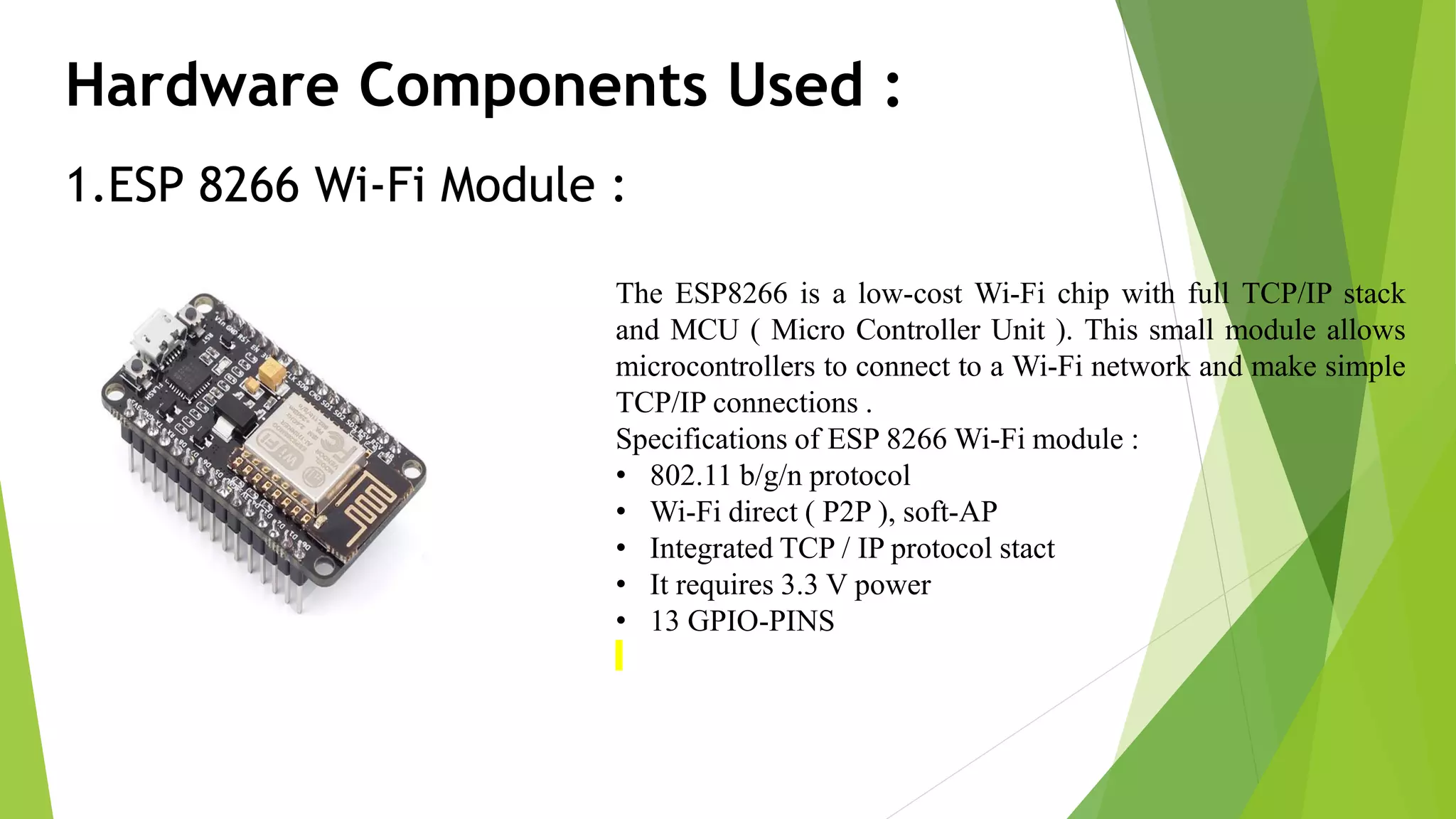 Hardware Components Used : 1.ESP 8266 Wi-Fi Module : The ESP8266 is a low-cost Wi-Fi chip with full TCP/IP stack and MCU ( Micro Controller Unit ). This small module allows microcontrollers to connect to a Wi-Fi network and make simple TCP/IP connections . Specifications of ESP 8266 Wi-Fi module : • 802.11 b/g/n protocol • Wi-Fi direct ( P2P ), soft-AP • Integrated TCP / IP protocol stact • It requires 3.3 V power • 13 GPIO-PINS 