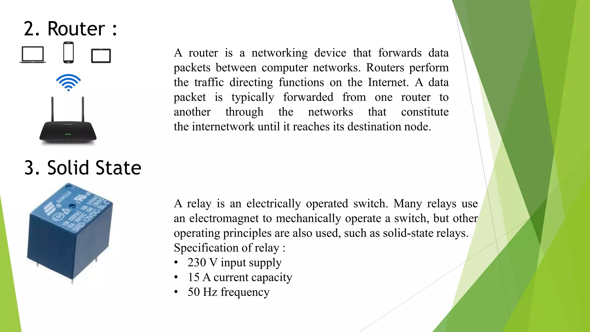 2. Router : A router is a networking device that forwards data packets between computer networks. Routers perform the traffic directing functions on the Internet. A data packet is typically forwarded from one router to another through the networks that constitute the internetwork until it reaches its destination node. 3. Solid State Relay : A relay is an electrically operated switch. Many relays use an electromagnet to mechanically operate a switch, but other operating principles are also used, such as solid-state relays. Specification of relay : • 230 V input supply • 15 A current capacity • 50 Hz frequency 