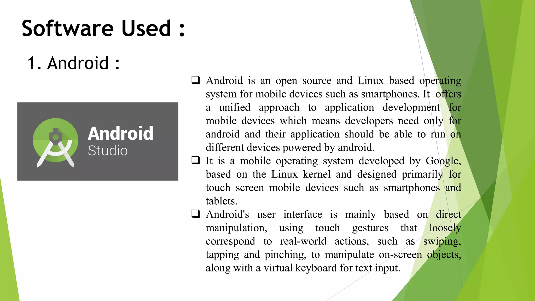 Software Used : 1. Android :  Android is an open source and Linux based operating system for mobile devices such as smartphones. It offers a unified approach to application development for mobile devices which means developers need only for android and their application should be able to run on different devices powered by android.  It is a mobile operating system developed by Google, based on the Linux kernel and designed primarily for touch screen mobile devices such as smartphones and tablets.  Android's user interface is mainly based on direct manipulation, using touch gestures that loosely correspond to real-world actions, such as swiping, tapping and pinching, to manipulate on-screen objects, along with a virtual keyboard for text input. 