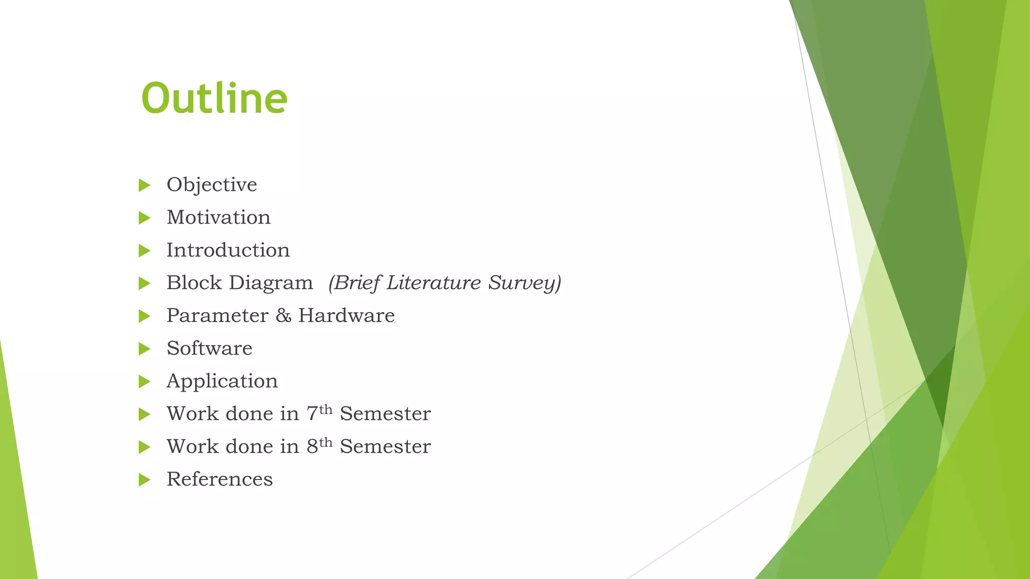 Outline  Objective  Motivation  Introduction  Block Diagram (Brief Literature Survey)  Parameter & Hardware  Software  Application  Work done in 7th Semester  Work done in 8th Semester  References 