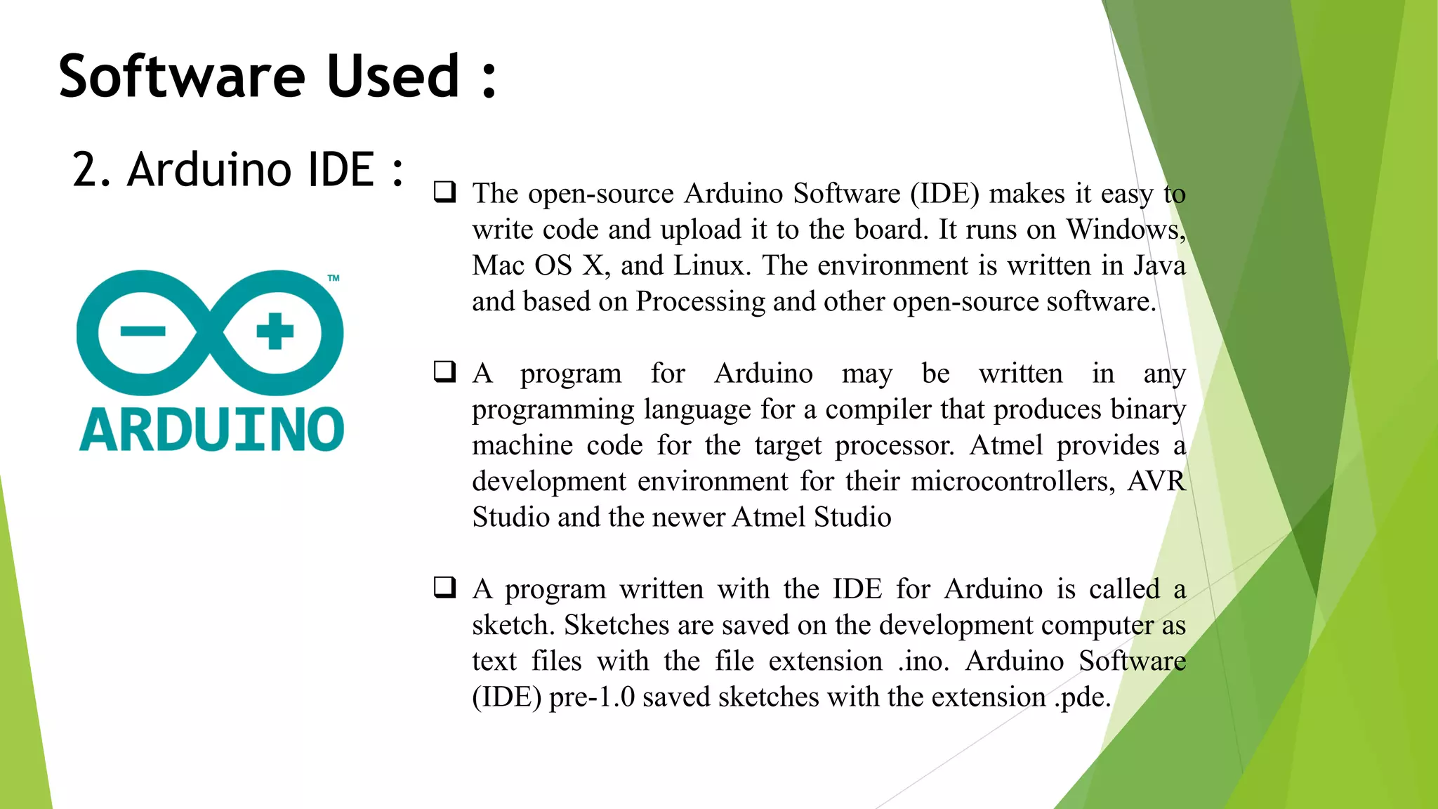 Software Used : 2. Arduino IDE :  The open-source Arduino Software (IDE) makes it easy to write code and upload it to the board. It runs on Windows, Mac OS X, and Linux. The environment is written in Java and based on Processing and other open-source software.  A program for Arduino may be written in any programming language for a compiler that produces binary machine code for the target processor. Atmel provides a development environment for their microcontrollers, AVR Studio and the newer Atmel Studio  A program written with the IDE for Arduino is called a sketch. Sketches are saved on the development computer as text files with the file extension .ino. Arduino Software (IDE) pre-1.0 saved sketches with the extension .pde. 