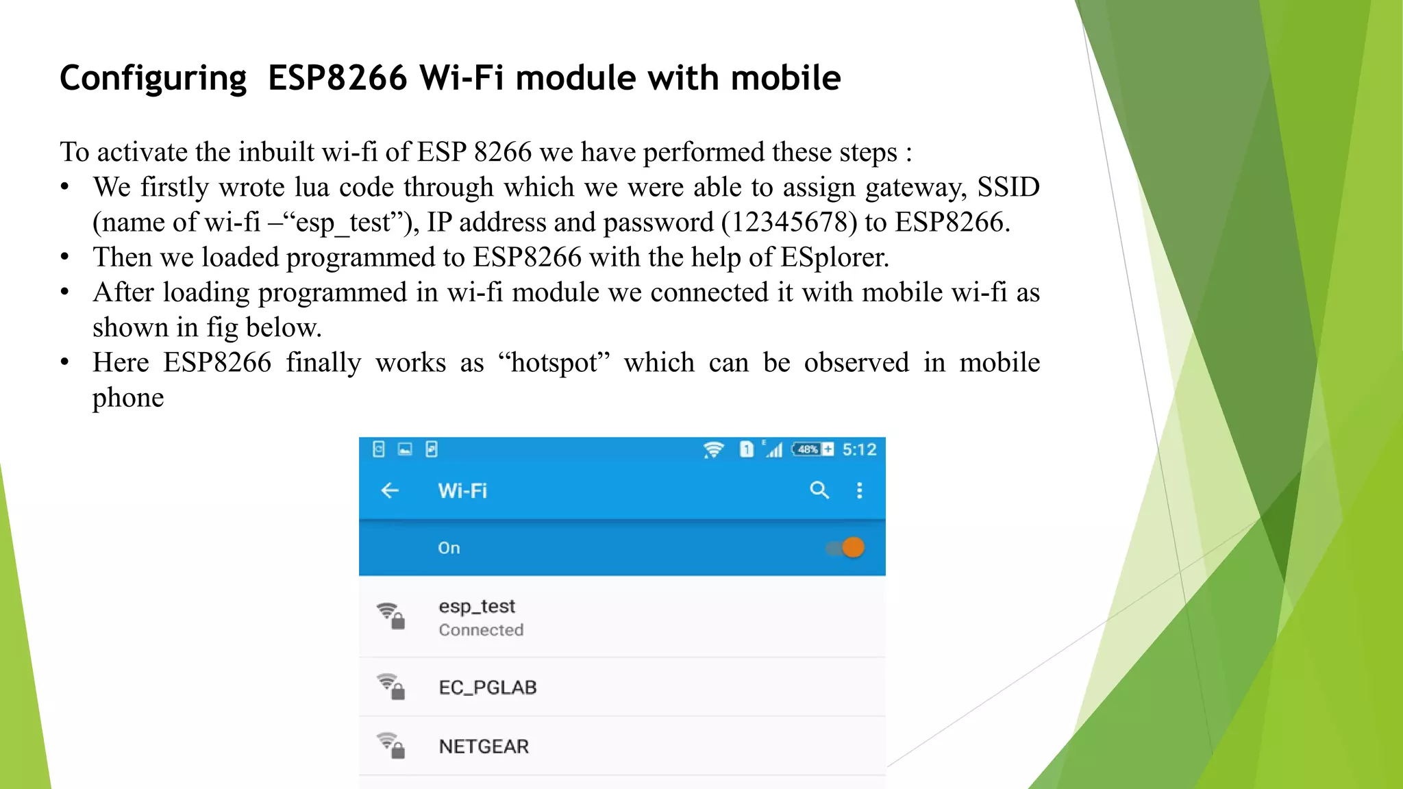 Configuring ESP8266 Wi-Fi module with mobile To activate the inbuilt wi-fi of ESP 8266 we have performed these steps : • We firstly wrote lua code through which we were able to assign gateway, SSID (name of wi-fi –“esp_test”), IP address and password (12345678) to ESP8266. • Then we loaded programmed to ESP8266 with the help of ESplorer. • After loading programmed in wi-fi module we connected it with mobile wi-fi as shown in fig below. • Here ESP8266 finally works as “hotspot” which can be observed in mobile phone 
