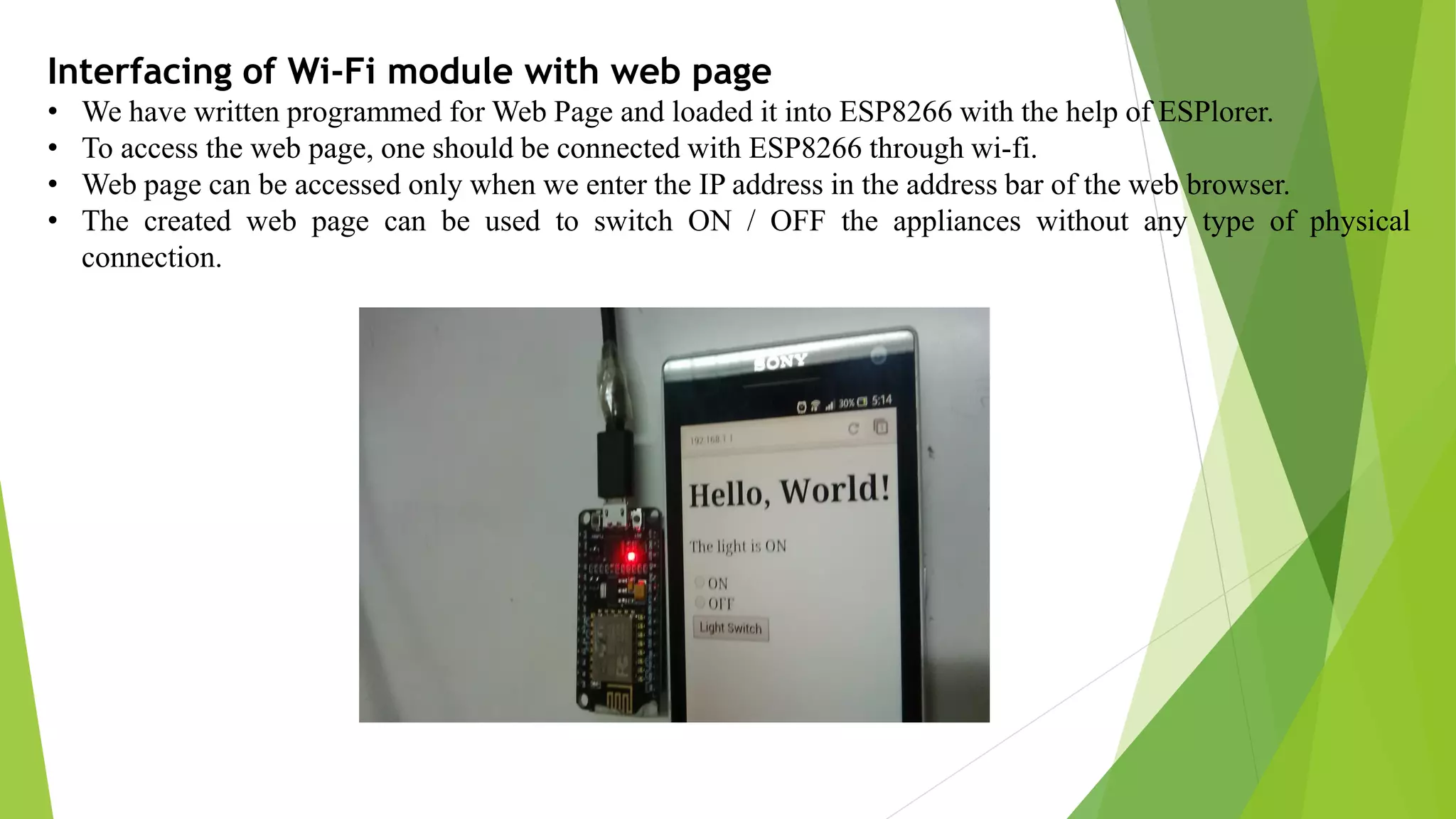 Interfacing of Wi-Fi module with web page • We have written programmed for Web Page and loaded it into ESP8266 with the help of ESPlorer. • To access the web page, one should be connected with ESP8266 through wi-fi. • Web page can be accessed only when we enter the IP address in the address bar of the web browser. • The created web page can be used to switch ON / OFF the appliances without any type of physical connection. 