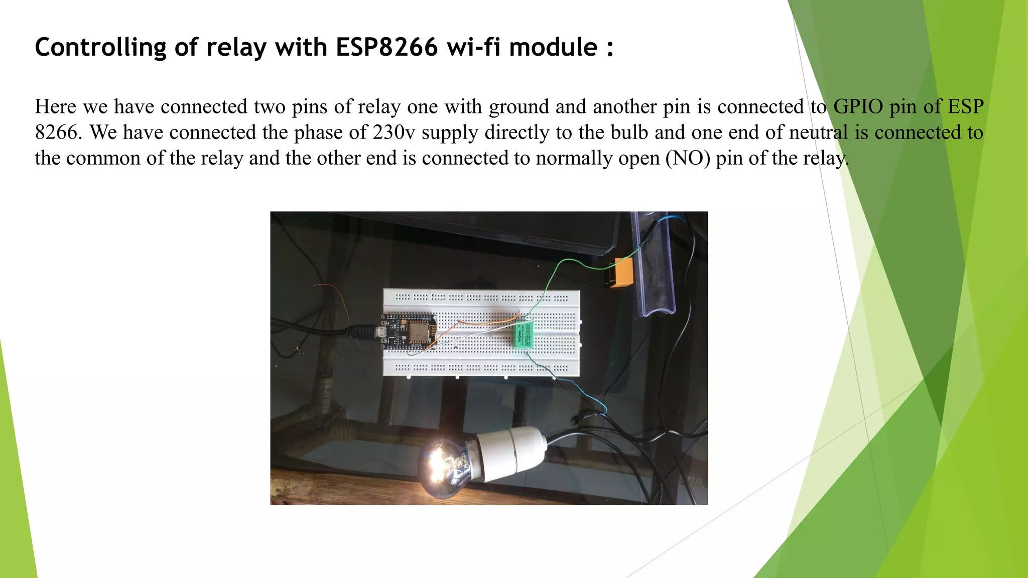 Controlling of relay with ESP8266 wi-fi module : Here we have connected two pins of relay one with ground and another pin is connected to GPIO pin of ESP 8266. We have connected the phase of 230v supply directly to the bulb and one end of neutral is connected to the common of the relay and the other end is connected to normally open (NO) pin of the relay. 
