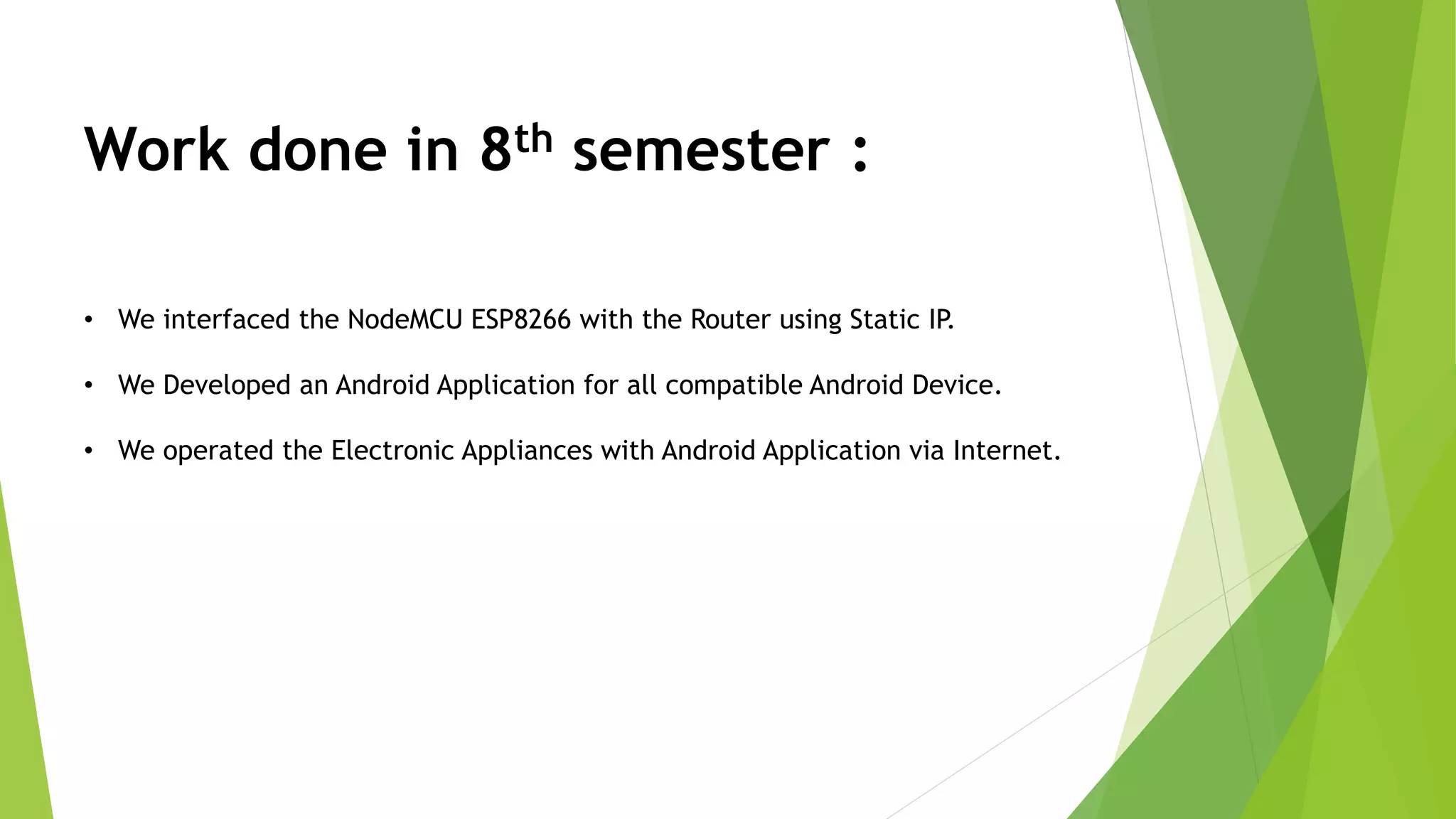 Work done in 8th semester : • We interfaced the NodeMCU ESP8266 with the Router using Static IP. • We Developed an Android Application for all compatible Android Device. • We operated the Electronic Appliances with Android Application via Internet. 