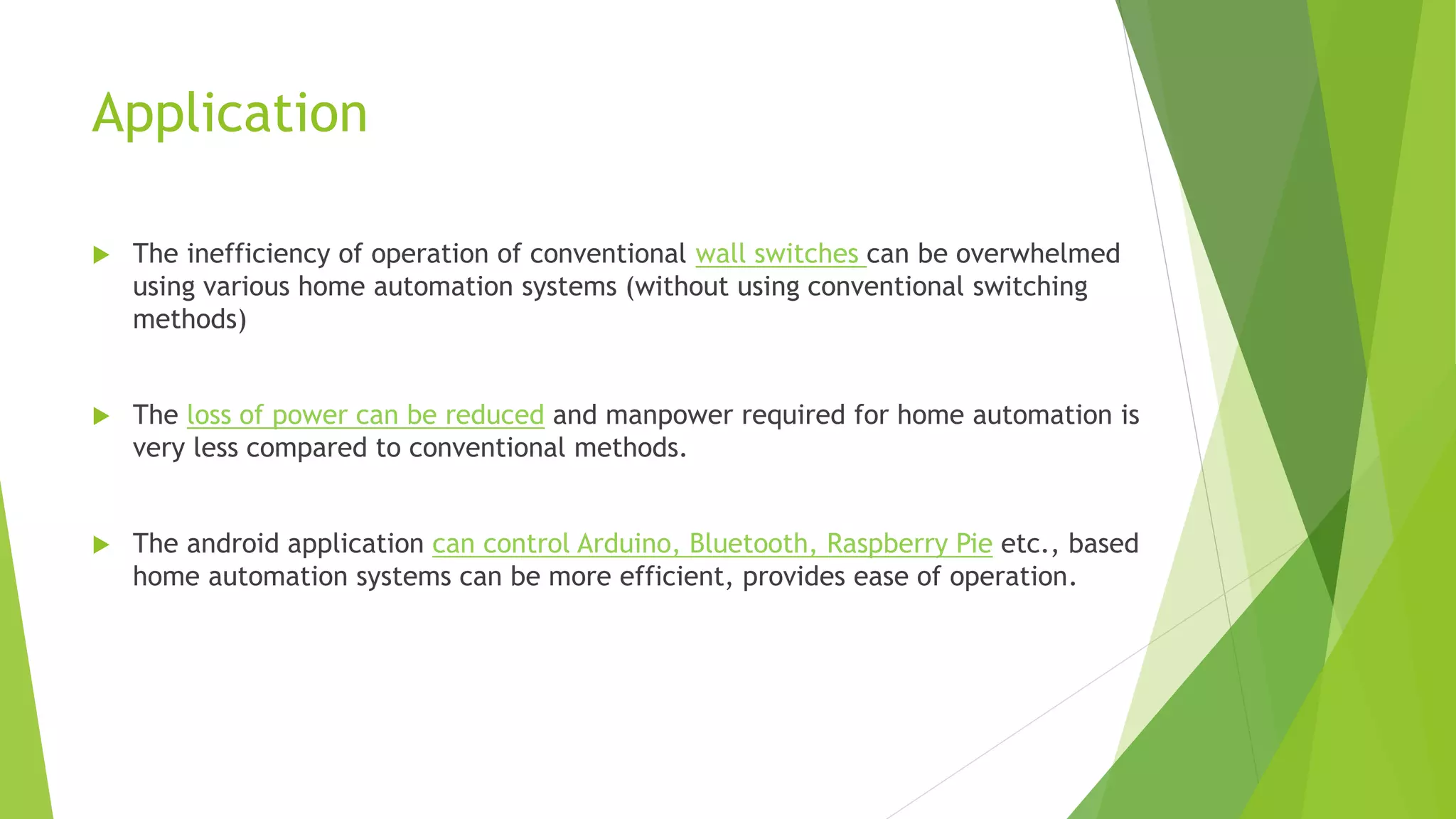 Application  The inefficiency of operation of conventional wall switches can be overwhelmed using various home automation systems (without using conventional switching methods)  The loss of power can be reduced and manpower required for home automation is very less compared to conventional methods.  The android application can control Arduino, Bluetooth, Raspberry Pie etc., based home automation systems can be more efficient, provides ease of operation. 
