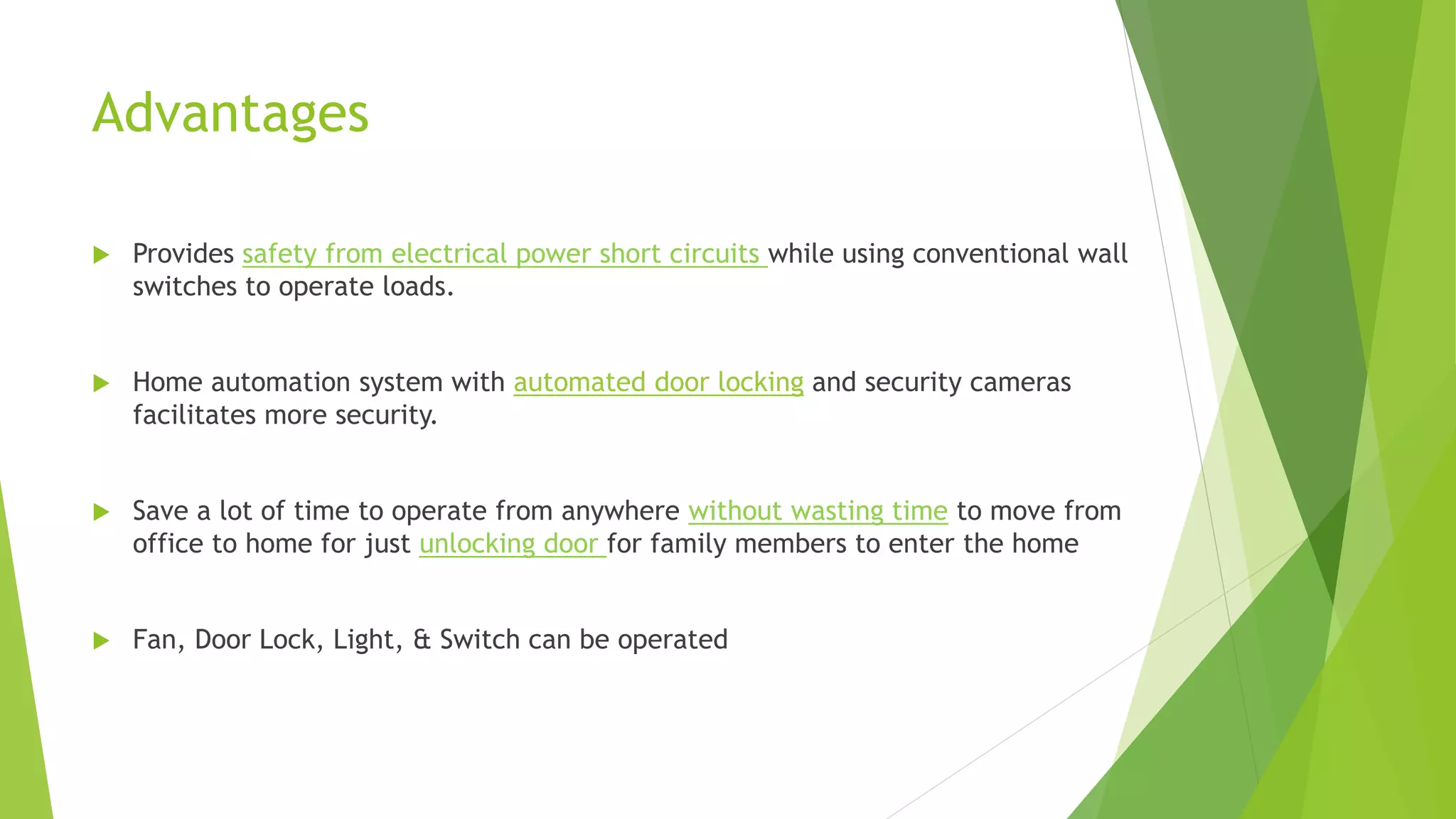 Advantages  Provides safety from electrical power short circuits while using conventional wall switches to operate loads.  Home automation system with automated door locking and security cameras facilitates more security.  Save a lot of time to operate from anywhere without wasting time to move from office to home for just unlocking door for family members to enter the home  Fan, Door Lock, Light, & Switch can be operated 