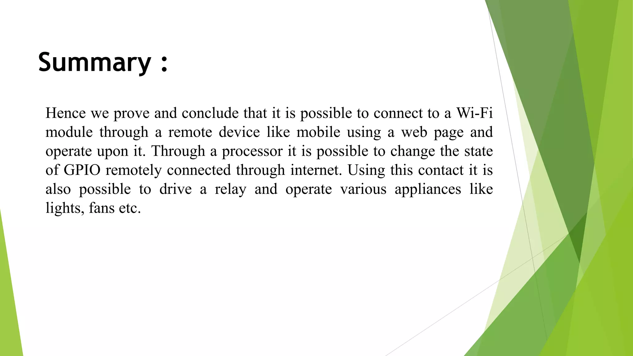 Summary : Hence we prove and conclude that it is possible to connect to a Wi-Fi module through a remote device like mobile using a web page and operate upon it. Through a processor it is possible to change the state of GPIO remotely connected through internet. Using this contact it is also possible to drive a relay and operate various appliances like lights, fans etc. 
