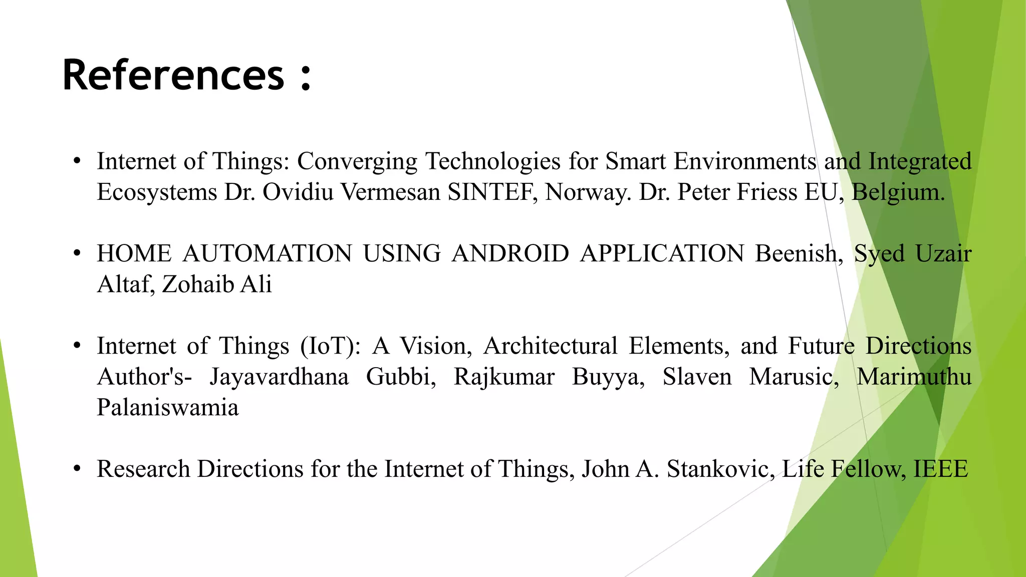 References : • Internet of Things: Converging Technologies for Smart Environments and Integrated Ecosystems Dr. Ovidiu Vermesan SINTEF, Norway. Dr. Peter Friess EU, Belgium. • HOME AUTOMATION USING ANDROID APPLICATION Beenish, Syed Uzair Altaf, Zohaib Ali • Internet of Things (IoT): A Vision, Architectural Elements, and Future Directions Author's- Jayavardhana Gubbi, Rajkumar Buyya, Slaven Marusic, Marimuthu Palaniswamia • Research Directions for the Internet of Things, John A. Stankovic, Life Fellow, IEEE 