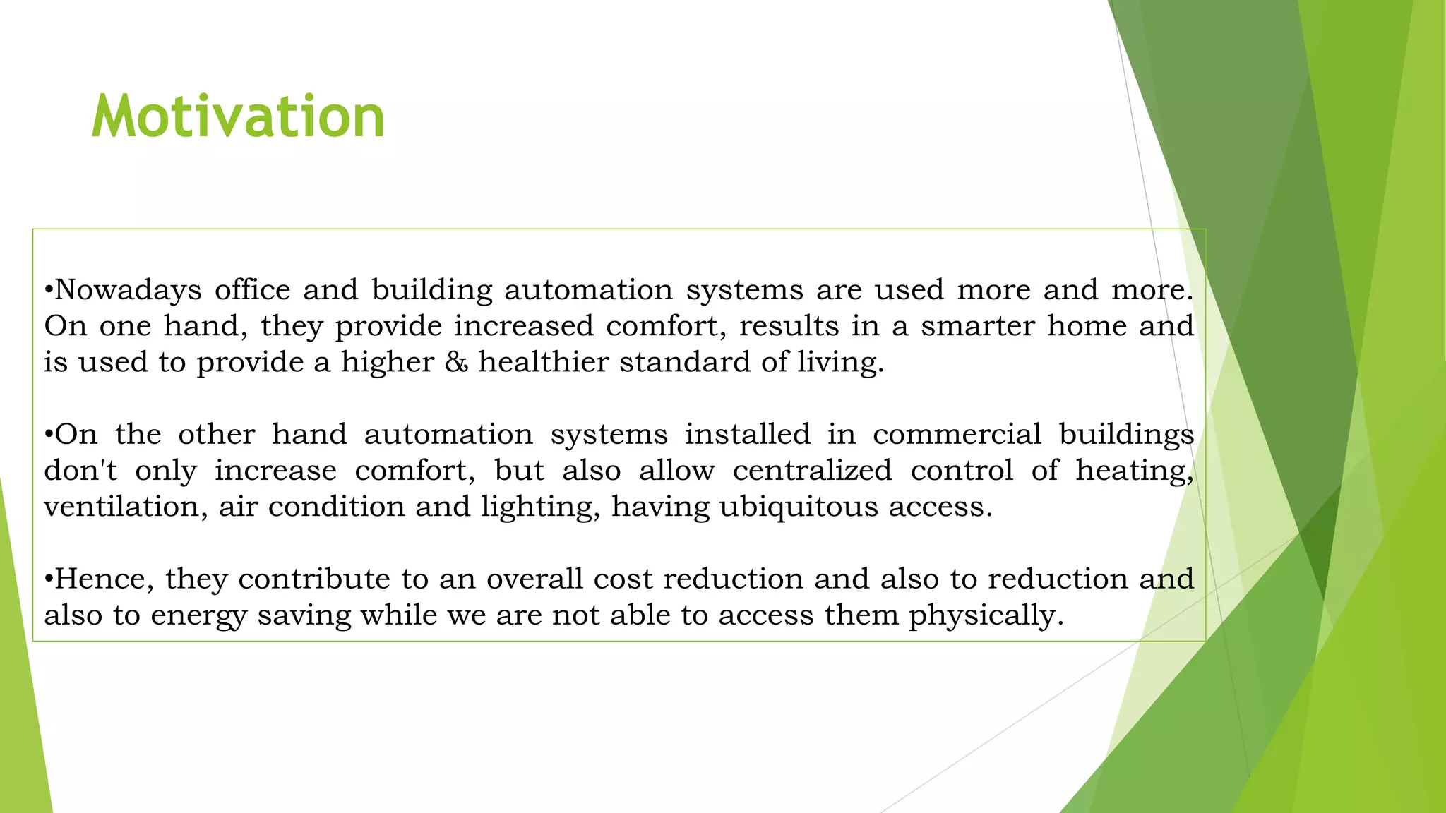 •Nowadays office and building automation systems are used more and more. On one hand, they provide increased comfort, results in a smarter home and is used to provide a higher & healthier standard of living. •On the other hand automation systems installed in commercial buildings don't only increase comfort, but also allow centralized control of heating, ventilation, air condition and lighting, having ubiquitous access. •Hence, they contribute to an overall cost reduction and also to reduction and also to energy saving while we are not able to access them physically. Motivation 