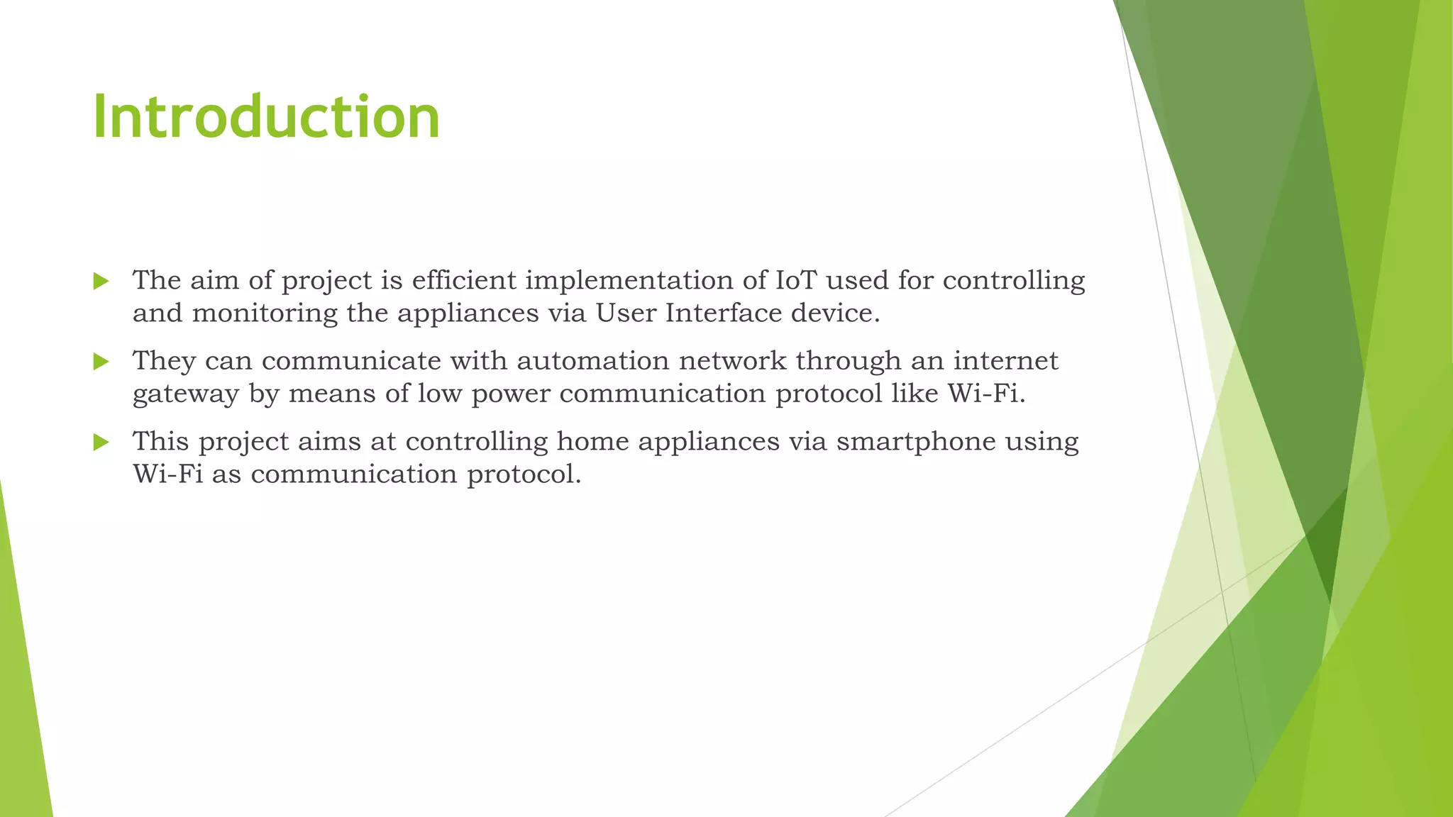 Introduction  The aim of project is efficient implementation of IoT used for controlling and monitoring the appliances via User Interface device.  They can communicate with automation network through an internet gateway by means of low power communication protocol like Wi-Fi.  This project aims at controlling home appliances via smartphone using Wi-Fi as communication protocol. 