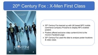 20th Century Fox : X-Men First Class
 20th Century Fox teamed up with UK based NFC mobile
commerce company Proxama to display NFC enabled
posters
 Posters offered exclusive video content & link to the
movie’s Facebook page
 20th Century Fox used the data to analyse poster locations
& video views
 