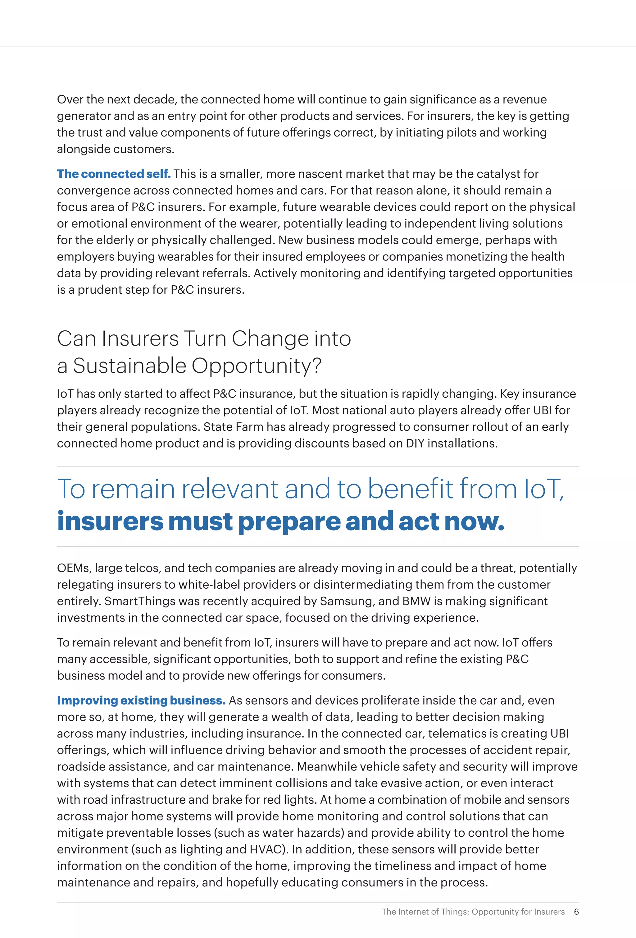6The Internet of Things: Opportunity for Insurers
Over the next decade, the connected home will continue to gain significance as a revenue
generator and as an entry point for other products and services. For insurers, the key is getting
the trust and value components of future offerings correct, by initiating pilots and working
alongside customers.
The connected self. This is a smaller, more nascent market that may be the catalyst for
convergence across connected homes and cars. For that reason alone, it should remain a
focus area of P&C insurers. For example, future wearable devices could report on the physical
or emotional environment of the wearer, potentially leading to independent living solutions
for the elderly or physically challenged. New business models could emerge, perhaps with
employers buying wearables for their insured employees or companies monetizing the health
data by providing relevant referrals. Actively monitoring and identifying targeted opportunities
is a prudent step for P&C insurers.
Can Insurers Turn Change into
a Sustainable Opportunity?
IoT has only started to affect P&C insurance, but the situation is rapidly changing. Key insurance
players already recognize the potential of IoT. Most national auto players already offer UBI for
their general populations. State Farm has already progressed to consumer rollout of an early
connected home product and is providing discounts based on DIY installations.
To remain relevant and to benefit from IoT,
insurers must prepare and act now.
OEMs, large telcos, and tech companies are already moving in and could be a threat, potentially
relegating insurers to white-label providers or disintermediating them from the customer
entirely. SmartThings was recently acquired by Samsung, and BMW is making significant
investments in the connected car space, focused on the driving experience.
To remain relevant and benefit from IoT, insurers will have to prepare and act now. IoT offers
many accessible, significant opportunities, both to support and refine the existing P&C
business model and to provide new offerings for consumers.
Improving existing business. As sensors and devices proliferate inside the car and, even
more so, at home, they will generate a wealth of data, leading to better decision making
across many industries, including insurance. In the connected car, telematics is creating UBI
offerings, which will influence driving behavior and smooth the processes of accident repair,
roadside assistance, and car maintenance. Meanwhile vehicle safety and security will improve
with systems that can detect imminent collisions and take evasive action, or even interact
with road infrastructure and brake for red lights. At home a combination of mobile and sensors
across major home systems will provide home monitoring and control solutions that can
mitigate preventable losses (such as water hazards) and provide ability to control the home
environment (such as lighting and HVAC). In addition, these sensors will provide better
information on the condition of the home, improving the timeliness and impact of home
maintenance and repairs, and hopefully educating consumers in the process.
 