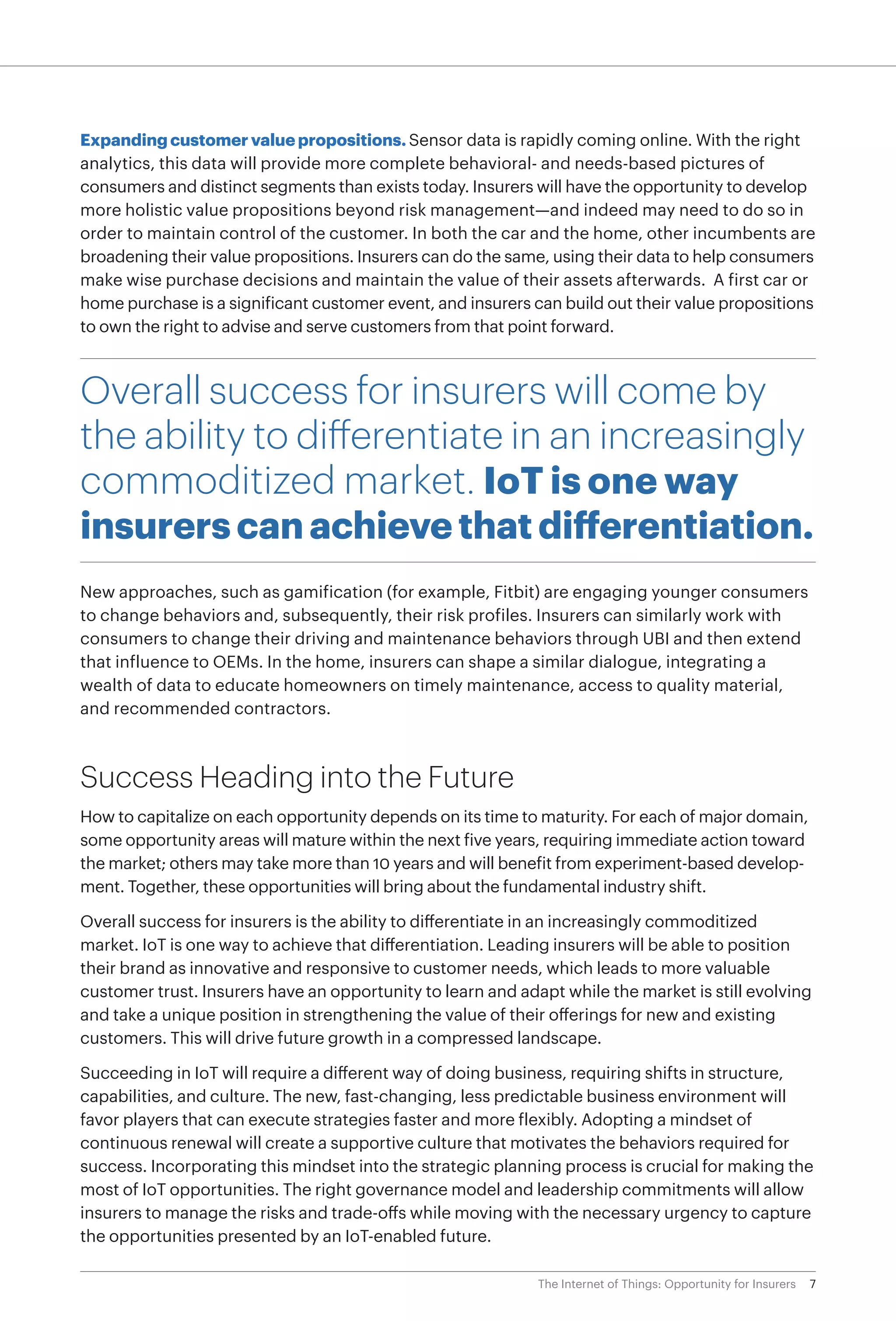 7The Internet of Things: Opportunity for Insurers
Expanding customer value propositions. Sensor data is rapidly coming online. With the right
analytics, this data will provide more complete behavioral- and needs-based pictures of
consumers and distinct segments than exists today. Insurers will have the opportunity to develop
more holistic value propositions beyond risk management—and indeed may need to do so in
order to maintain control of the customer. In both the car and the home, other incumbents are
broadening their value propositions. Insurers can do the same, using their data to help consumers
make wise purchase decisions and maintain the value of their assets afterwards. A first car or
home purchase is a significant customer event, and insurers can build out their value propositions
to own the right to advise and serve customers from that point forward.
Overall success for insurers will come by
the ability to differentiate in an increasingly
commoditized market. IoT is one way
insurers can achieve that differentiation.
New approaches, such as gamification (for example, Fitbit) are engaging younger consumers
to change behaviors and, subsequently, their risk profiles. Insurers can similarly work with
consumers to change their driving and maintenance behaviors through UBI and then extend
that influence to OEMs. In the home, insurers can shape a similar dialogue, integrating a
wealth of data to educate homeowners on timely maintenance, access to quality material,
and recommended contractors.
Success Heading into the Future
How to capitalize on each opportunity depends on its time to maturity. For each of major domain,
some opportunity areas will mature within the next five years, requiring immediate action toward
the market; others may take more than 10 years and will benefit from experiment-based develop-
ment. Together, these opportunities will bring about the fundamental industry shift.
Overall success for insurers is the ability to differentiate in an increasingly commoditized
market. IoT is one way to achieve that differentiation. Leading insurers will be able to position
their brand as innovative and responsive to customer needs, which leads to more valuable
customer trust. Insurers have an opportunity to learn and adapt while the market is still evolving
and take a unique position in strengthening the value of their offerings for new and existing
customers. This will drive future growth in a compressed landscape.
Succeeding in IoT will require a different way of doing business, requiring shifts in structure,
capabilities, and culture. The new, fast-changing, less predictable business environment will
favor players that can execute strategies faster and more flexibly. Adopting a mindset of
continuous renewal will create a supportive culture that motivates the behaviors required for
success. Incorporating this mindset into the strategic planning process is crucial for making the
most of IoT opportunities. The right governance model and leadership commitments will allow
insurers to manage the risks and trade-offs while moving with the necessary urgency to capture
the opportunities presented by an IoT-enabled future.
 