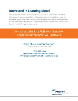 10 
Interested in Learning More? 
Deep Blue Communications is committed to ensuring that its’ customers have the latest 
information to make accurate and knowledgeable decisions on the installation, usage and 
application of their Wi-Fi network. Incorporating the newest trends and technologies into an 
existing or new Wi-Fi network will be a key factor of success as Internet access and ease of use 
become increasingly important to consumers. 
Contact us today for a FREE consultation on 
engage! and your hotel Wi-Fi 
network 
Deep Blue Communications 
7 Century Hill Drive • Latham, NY 12110 
1-866-943-4333 
sales@deepbluecommunications.com 
info.deepbluecommunications.com/engage 
