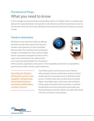 2 
The Internet of Things: 
What you need to know 
In 2014, Google announced it had purchased Nest Labs for $3.2 billion. Nest is a company that 
delivers the “automated home” concept, like smoke detectors and thermostats that connect to 
the Internet. At the CES 2014 show, Whirlpool showcased their Interactive Cooktop to stunned 
crowds. 
Trends in Automation 
We all know more and more hotels are offering 
amenities to help attract guests from business 
travelers and vacationers, to Gen X and Baby 
Boomers alike. The one factor key to driving this 
change is technology. The sheer volume of apps, 
devices and systems designed to make our lives 
easier, more streamlined, more efficient than 
ever is growing exponentially. The convergence 
of these devices, applications and systems in the hospitality environment is impossible to 
ignore and can make or break a guest experience. 
Even before guests come into your resort, hotel or 
other property, chances are they have used one of their 
wireless devices to automate some or all of their travel 
process. Travelers these days use their devices to book 
flights, check flight status, check room rates and hotel 
ratings, book and confirm their reservation, coordinate 
transportation and check email and social media sites. 
Almost all airports and train stations now offer kiosk check 
in for the convenience of passengers. 
According to Gartner, 
IoT product and service 
suppliers will generate 
incremental revenue 
exceeding $300 billion, 
mostly in services. 
 