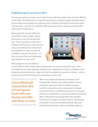 3 
Traditional guest services in 2014 
Ensuring your guests are taken care of doesn’t stop with fresh towels and a cozy bed. Offering 
services like automated check in is good for your business and your guests. Automating this 
process allows you to greet your customers with a welcome message the minute they walk 
into your door – and can be a vehicle for offering rewards points, coupons and other offers 
right to their mobile device. 
Many properties are now offering in 
room iPads or other wireless devices 
that guests can use to manage their 
stay – from reservations at the spa to 
booking meeting rooms, ordering room 
service, controlling room temperature 
and checking out. Apps can even be 
installed on a guests own device – so 
they can access the same information 
from anywhere on site, or off. 
Many properties are now offering 
in room iPads or other wireless devices that guests can use to manage their stay – from 
reservations at the spa to booking meeting rooms, ordering room service, controlling room 
temperature and checking out. Apps can even be installed on a guests own device – so they 
can access the same information from anywhere on site, or off. 
With more widespread adoption of Hotspot 2.0 (or 
PasspointTM), internet users will benefit from instant 
connection and access to Wi-‐ 
Fi without having to 
search for a provider or enter a password. As Hotspot 
becomes the norm, it will allow businesses to track guest 
preferences and locations, and direct targeted and relevant 
offers. Utilizing this technology effectively will allow 
businesses to manage individual customer relationships 
and loyalty in new and mutually beneficial ways with 
personalized promotions, offers and loyalty programs. 
A SmartBrief poll 
showed that 45% 
of hotel guests 
travel with two 
devices and 40% 
with three or more. 
 