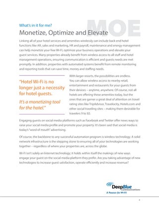 4 
MOE What’s in it for me? 
Monetize, Optimize and Elevate 
Linking all of your hotel services and amenities wirelessly can include back end hotel 
functions like AR, sales and marketing, HR and payroll, maintenance and energy management 
can help monetize your free Wi-Fi, optimize your business operations and elevate your 
guest services. Many properties already benefit from wireless access to all staff and hotel 
management operations, ensuring communication is efficient and guests needs are met 
promptly. In addition, properties with automated systems benefit from remote monitoring 
and reporting tools that can save time, money and staffing needs. 
With larger resorts, the possibilities are endless. 
You can allow wireless access to nearby retail, 
entertainment and restaurants for your guests from 
their devices – anytime, anywhere. Of course, not all 
hotels are offering these amenities today, but the 
ones that are garner a great deal of attention on travel 
rating sites like TripAdvisor, Travelocity, Hotels.com and 
other social traveling sites – making them desirable for 
travelers 9 to 92. 
Engaging guests on social media platforms such as Facebook and Twitter offer news ways to 
raise your social media profile and promote your property. It’s been said that social media is 
today’s “word of mouth” advertising. 
Of course, the backbone to any successful automation program is wireless technology. A solid 
network infrastructure is the stepping stone to ensuring all of your technologies are working 
together – regardless of where your properties are, across the globe. 
Wi‐Fi isn’t solely an Internet technology; it holds within itself the makings of new ways 
engage your guest on the social media platform they prefer. Are you taking advantage of new 
technologies to increase guest satisfaction, operate efficiently and increase revenue? 
“Hotel Wi-Fi is no 
longer just a necessity 
for hotel guests. 
It’s a monetizing tool 
for the hotel.” 
 